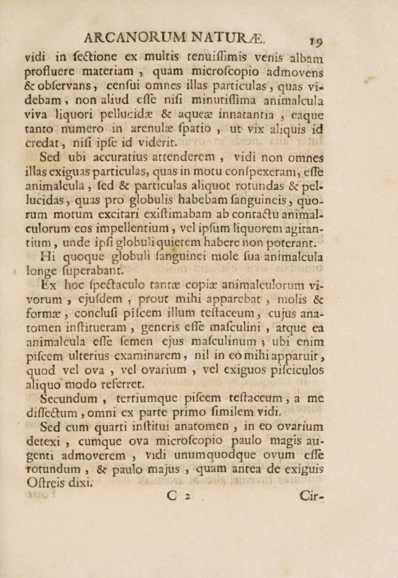 vidi in fe&ione ex multis tenuiflimis venis albam profluere materiam , quam microfcopio admovens &c obfervans , cenfui omnes illas particulas , quas vi» debam , non aliud efle nifl minutiflima animalcula viva liquori pellucidae &c aques? innatantia , eaque tanto numero in arenulse fpatio , ut vix aliquis id credat, nifi ipfc id viderit. Sed ubi accuratius attenderem , vidi non omnes illas exiguas particulas, quas in motu con(pexeram, efle animalcula, led & particulas aliquot rotundas & pel¬ lucidas, quas pro globulis habebam fanguineis, quo¬ rum motum excitari exiflimabam ab conra&u animal- culorum eos impellentium , vel ipfum liquorem agitan¬ tium , unde ipfi globuli quietem habere non poterant. Hi quoque globuli {anguinei mole fua animalcula longe fuperabant. Ex hoc fpeftaculo tantas copise animalculorum vi¬ vorum , ejufdem , prout mihi apparebat , molis & formae , conclufi pifcem illum teftaceum, cujus ana- tomen inftitueram , generis efle mafculini , atque ea animalcula efle femen ejus mafculinum *, ubi enim pifcem ulterius examinarem, nil in eo mihi apparuit, quod vel ova , vel ovarium , vel exiguos pifciculos aliquo modo referret. Secundum , tertiumque pifcem teflaceum, a me difle&um , omni ex parte primo fimilem vidi. Sed cum quarti inflitui anatomen , in eo ovarium detexi , cumque ova microfcopio paulo magis au¬ genti admoverem , vidi unumquodque ovum efle rotundum , paulo majus , quam antea de exiguis Oftreis dixi; C 2 Cir-