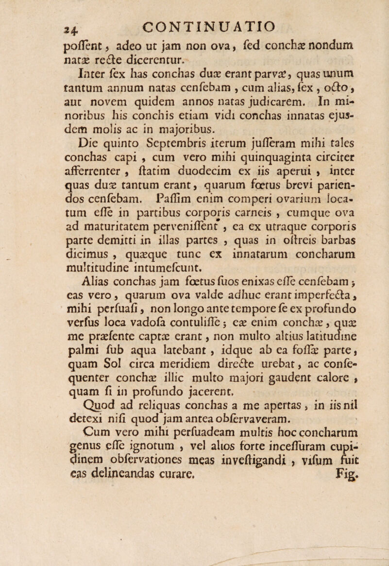 poflent 5 adeo ut jam non ova, fed concha nondum natae re£ie dicerentur. Inter fex has conchas duce erant parva*, quas unum tantum annum natas cenfebam , cum alias, fex , o£io, aut novem quidem annos natas judicarem. In mi¬ noribus his conchis etiam vidi conchas innatas ejus¬ dem molis ac in majoribus. Die quinto Septembris iterum jufleram mihi tales conchas capi , cum vero mihi quinquaginta circiter afferrenter , ftatim duodecim ex iis aperui , inter quas dux tantum erant, quarum foetus brevi parien- dos cenfebam. Paflim enim comperi ovarium loca¬ tum efle in partibus corporis carneis , cumque ova ad maturitatem perveniflent , ea ex utraque corporis parte demitti in illas partes , quas in oltreis barbas dicimus , quaque tunc ex innatarum concharum mulritudine intumefcunt. Alias conchas jam foetus flios enixas eile cenfebam > eas vero, quarum ova valde adhuc erantimperfe&a, mihi perfuafi, non longo ante tempore fe ex profundo verfus loca vadofa contulifle 5 ese enim conchae, quis me praefente captx erant, non multo altius latitudine palmi fub aqua latebant , idque ab ea foffe parte, quam Sol circa meridiem dire&e urebat, ac confe- quenter conchse illic multo majori gaudent calore » quam fi in profundo jacerent. Quod ad reliquas conchas a me apertas, in iis nil detexi nifi quod jam antea obfervaveram. Cum vero mihi perfuadeam multis hoc concharum genus efle ignotum , vel alios forte incefliiram cupi¬ dinem obfervationes meas inveftigandi > vifum fuit eas delineandas curare. Fige