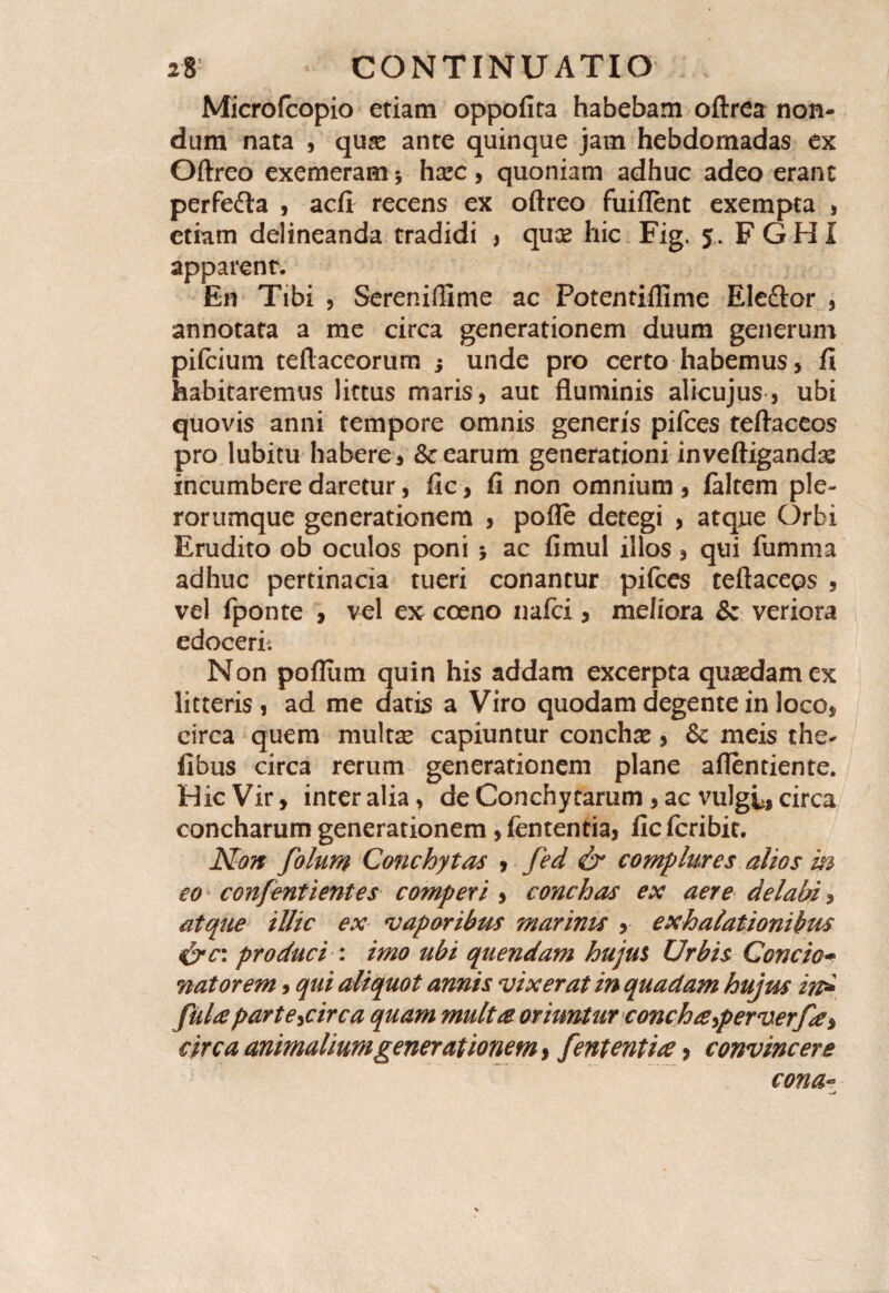 Microfcopio etiam oppofira habebam oftrea non¬ dum nata , quas ante quinque jam hebdomadas ex Oftreo exemeram 5 hxc, quoniam adhuc adeo erant perfedta , acfi recens ex oftreo fuiflent exempta , etiam delineanda tradidi * quas hic Fig. 5. FGHi apparent. En Tibi , Sereniftime ac Potentiflime Eleftor , annotata a me circa generationem duum generum pifcium teftaceorum ; unde pro certo habemus, fi habitaremus lictus maris, aut fluminis alicujus, ubi quovis anni tempore omnis generis pifces teftaceos pro lubitu habere, & earum generationi inveftigandas incumbere daretur, fic, fi non omnium , faltem ple- rorumque generationem , pofle detegi , atque Orbi Erudito ob oculos poni 5 ac fimul illos, qui fumma adhuc pertinacia tueri conantur pifces teftaceos , vel fponte , vel ex coeno nafci, meliora & veriora edocerit Non pofliim quin his addam excerpta quasdam ex litteris , ad me datis a Viro quodam degente in loco, circa quem multae capiuntur conchas, & meis the* fibus circa rerum generationem plane aflentiente. Hic Vir, inter alia, de Conchytarum , ac vulgi, circa concharum generationem, fententia, fic fcribit. Non folum Conchytas , fed & complures alios m eo confentientes comperi , conchas ex aere delabi, atque illic ex vaporibus marinis , exhalationibus &c: produci : imo ubi quendam hujus Urbis Concie* nator em, qui aliquot annis vixerat in quadam hujus in* fuUparte^circa quam multre oriuntur concha,perverfe> circa animalium generationem, fententia > convincere cona~ —j