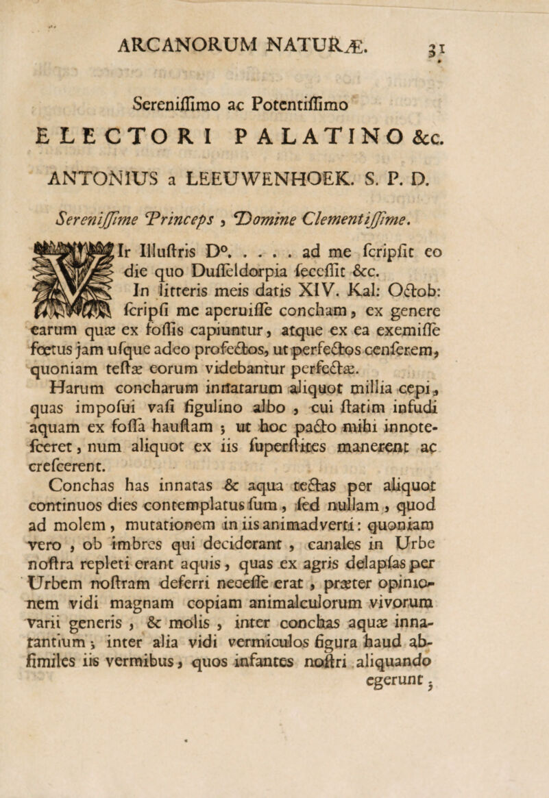 Sereniffimo ac Potcntiflimo ELECTORI PALATINO &c ANTONIUS a LEEUWENHOEK. S. P. D. SereniJJime ‘Princeps , ‘Domine ClementiJJime. Ir Illuflris D°.ad me fcripilc eo die quo Dufleldorpia feccffit &c. In litteris meis datis XIV. Kal: Oftob: fcripfi me aperuifle concham, ex genere earum quce ex foflis capiuntur, atque ex ea exemifle foetus jam ufque adeo profe&os, ut perfeftos cenferem, quoniam tefta? eorum videbantur perfedte. Harum concharum innatarum aliquot millia cepi, quas impofui vafi figulino albo , cui ftatim infudi aquam ex foda hauflam 5 ut hoc pafto mihi innote- fceret, num aliquot ex iis fuperftites manerent ac crefcerent. Conchas has innatas Sc aqua tedfas per aliquot continuos dies contemplatus fum , led nullam , quod ad molem, mutationem in iis animadverti: quoniam vero , ob imbres qui deciderant , canales in Urbe noftra repleti erant aquis, quas ex agris delapfasper Urbem noftram deferri necefle erat , preter opinio¬ nem vidi magnam copiam animalculorum vivorum varii generis , & molis , inter conchas aquas inna¬ tantium •, inter alia vidi vermiculos figura haud ab- fimiles iis vermibus, quos infantes noftri aliquando egerunt -