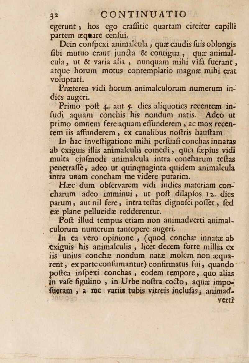 egerunt j hos ego craffitie quartam circiter capilli partem asqiare cenfiii. Dein confpexi aniraalcula > quascaudisfuisoblongis fibi mutuo erant junfta & contigua , qux animal- cula, ut & varia alia , nunquam mihi vifa fuerant, atque horum motus contemplatio magnas mihi erae voluptati. Prasterea vidi horum animalculorum numerum in- dies augeri. Primo poft 4. aut 5. dies aliquoties recentem in¬ fudi aquam conchis his nondum natis. Adeo ut primo omnem fere aquam effunderem , ac mox recen¬ tem iis affunderem , ex canalibus noftris hauftam In hac inveftigatione mihi perfuafi conchas innatas ab exiguis illis animalculis comedi, quia fepius vidi muita ejufmodi animalcula intra concharum teftas penetrafle> adeo ut quinquaginta quidem animalcula intra unam concham me videre putarim. Hasc dum obfervarem vidi indies materiam con¬ charum adeo imminui, ut poft dilapfos 12. dies parum , aut nil fere, intra teftas dignofei poflet, fed ex plane pellucidas redderentur. Poft illud tempus etiam non animadverti animal- culorum numerum tantopere augeri. In ea vero opinione , (quod concha innatas ab exiguis his animalculis , licet decem forte millia ex iis unius conchse nondum natse molem non aequa¬ rent, ex parte confumantur) confirmatus fui, quando poftea infpexi conchas , eodem tempore, quo alias in vafe figulino , in Urbe noftra cofto, aquas impo- fueram > a roe vanis tubis vitreis inclufas; animad¬ verti