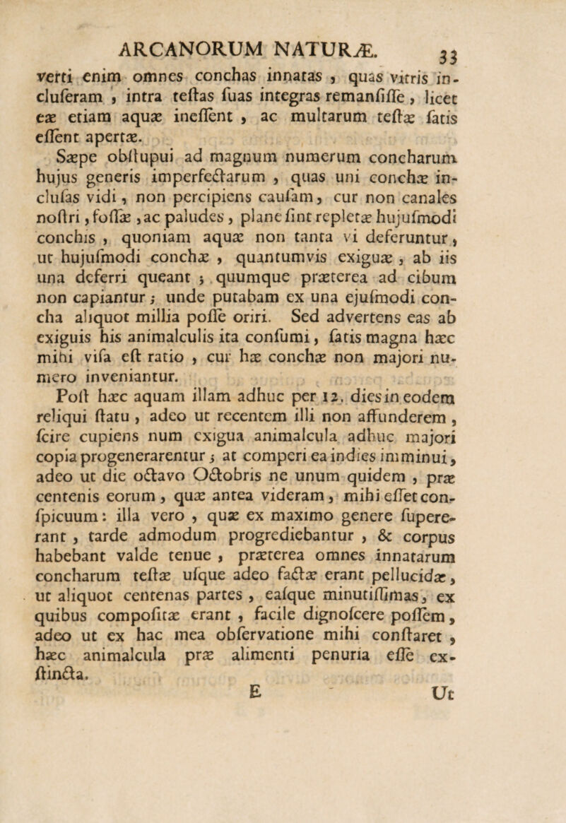 verti enim omnes conchas innatas , quas vitris in- cluferam , intra teftas fuas integras remanfifle, licet eas etiam aquas incilent , ac multarum teftas fatis eflent apertas. Saspe obftupui ad magnum numerum concharum hujus generis imperferarum , quas uni conchas in- clufas vidi, non percipiens caufam, cur non canales noflri, folias ,ac paludes, plane lint repletae hujufmodi conchis , quoniam aquas non tanta vi deferuntur, ut hujufmodi conchas , quantumvis exiguas, ab iis una deferri queant $ quumque prasterea ad cibum non capiantur; unde putabam ex una ejufmodi con¬ cha aliquot millia polle oriri. Sed advertens eas ab exiguis his animalculis ita confumi, fatis magna hasc mihi vifa eft ratio , cur has conchas non majori nu¬ mero inveniantur. Poli hasc aquam illam adhuc per 12. dies in eodem reliqui ftatu , adeo ut recentem illi non affunderem , Icire cupiens num exigua animalcula adhuc majori copia progenerarentur i at comperi ea indies imminui, adeo ut die o£lavo O&obris ne unum quidem , pr^e centenis eorum, quas antea videram, mihi effeteon- fpicuum: illa vero , quas ex maximo genere fupere- rant , tarde admodum progrediebantur , & corpus habebant valde tenue , prasterea omnes innatarum concharum teftas ufque adeo faftas erant pellucidas, ut aliquot centenas partes , ealque minutiffimas, ex quibus compofitas erant , facile dignolcere pollem, adeo ut ex hac mea obfervatione mihi conftaret , hasc animalcula pras alimenti penuria efte ex- ftin&a. E Ut