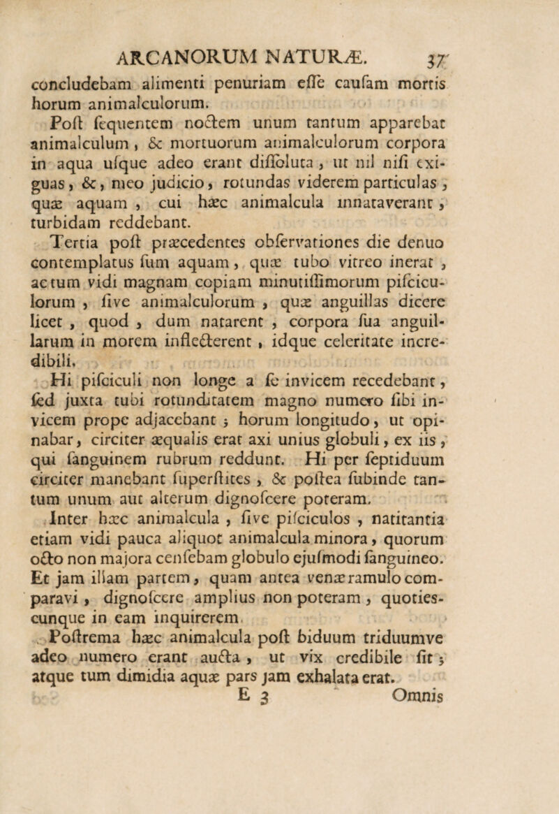 concludebam alimenti penuriam efle caufam mortis horum animalculorum. Poft fcquentem noctem unum tantum apparebat animalculum , &c mortuorum animalculorum corpora in aqua ufque adeo erant diflbluta , ur nil nifi exi¬ guas, &, meo judicio, rotundas viderem particulas , quas aquam , cui haec animalcula innataverant, turbidam reddebant. Tertia poli praecedentes obfervariones die denuo contemplatus fum aquam, quae tubo vitreo inerat , actum vidi magnam copiam minutiffimorum pifcicu- lorum , live animalculorum , quas anguillas dicere licet , quod , dum natarent , corpora Tua anguil¬ larum in morem infledterent , idque celeritate incre¬ dibili. Hi pifciculi non longe a (e invicem recedebant, fed juxta tubi rotunditatem magno numero libi in¬ vicem prope adjacebant $ horum longitudo, ut opi¬ nabar , circiter aequalis erat axi unius globuli, ex iis , qui fanguinem rubrum reddunt. Hi per fepriduuin circiter manebant fuperdites , & pollea fubinde tan¬ tum unum aut alterum dignofeere poteram. Inter haec animalcula , five pifciculos , natitantia etiam vidi pauca aliquot animalcula minora, quorum ofto non majora cenfebam globulo ejufmodi fanguineo. Et jam illam partem, quam antea vena: ramulo com¬ paravi , dignofeere amplius non poteram , quoties- cunque in eam inquirerem, . Poftrema haec animalcula poft: biduum triduumve adeo numero erant aufta, ut vix credibile fit 5 atque tum dimidia aquas pars jam exhalata erat. E 3 Omnis