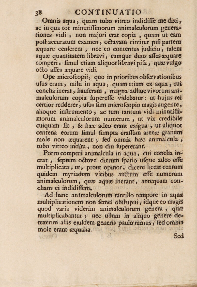Omnis aqua, quam tubo vitreo indidifle me dixi, ac in qua tot minutiflimorum animalculorum genera» tiones vidi , non majori erat copia , quam ut eam poft accuratum examen, oftavam circiter pifi partem aquare cenferem •, nec eo contentus judicio, talem aquae quantitatem libravi, eamque duos afles aequare comperi, fimul etiam aliquot libravi pila, quae vulgo ofto afles aquare vidi. Ope microfcopii, quo in prioribus obfervationibus ufiis eram, mihi in aqua , quam etiam ex aqua , cui concha inerat, hauferam , magna adhuc vivorum ani¬ malculorum copia fuperefle videbatur: ut hujus rei certior redderer, ufus fum microfcopio magis augente, alioque inftrumento , ac tum tantum vidi minutifli¬ morum animalculorum numerum , ut vix credibile cuiquam fit , & haec adeo erant exigua , ut aliquot centena eorum fimul fiimpta craflum arena* granum mole non aequarent $ fed omnia hxc animalcula , tubo vitreo indita, non diu fiipererant. Porro comperi animalcula in aqua, cui concha in¬ erat , feptem oftove dierum fpatio ufque adeo efie multiplicata , ut, prout opinor, dicere liceat centum quidem myriadum vicibus auftum efle numerum animalculorum, qua: aquae inerant, antequam con¬ cham ei indidiflem. Ad hanc animalculorum tantillo tempore in aqua multiplicationem non femel obftupui, idque eo magis quod varia viderim animalculorum genera , quae multiplicabantur ; nec ullum in aliquo genere de¬ texerim aliis ejufdem generis paulo ramus, fed omnia mole erant aequalia. Sed