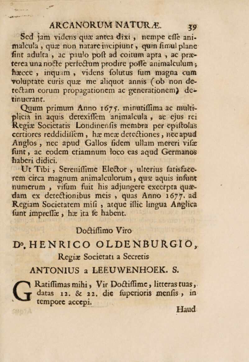 Sed jam videns quce antea dixi , nempe efle ani- malcula , qux non natare incipiunt, quin fimul plane fint adulta , ac paulo poft ad coitum apta , ac prae¬ terea una no£le perfe£him prodire pofie animalculum > haecce , inqu im , videns folutus fum magna cum voluptate curis quae me aliquot annis (ob non de- teftam eorum propagationem ac generationem) de¬ tinuerant. Quum primum Anno 167?. minutifllma ac nuilti- plicia in aquis detexiflem animalcula , ac ejus rei Regine Societatis Londinenfis membra per epiftolas certiores reddidiilem , hae meae dete&iones > nec apud Anglos , nec apud Gallos fidem ullam mereri vifae funt, ac eodem etiamnum loco eas aqud Germanos haberi didici. Ut Tibi , Serenifllme Eleftor , ulterius fatisface- rem circa magnum animalculorum, quae aquis inliinc numerum , vifum fuit his adjungere excerpta quae¬ dam ex dete&ionibus meis , quas Anno 1677. ac* Regiam Societatem mifi , atque illic lingua Anglica funt imprefTae, hae ita fc habent. Do&iffimo Viro D°, HENRICO OLDENBURGIO, Regiae Societati a Secretis ANTONIUS a LEEUWENHOEK. S. G Ratiffimas mihi, Vir Doftiflime, litteras tuas, datas 12. & 22. dic fuperioris xncnfis, in tempore accepi. Haud