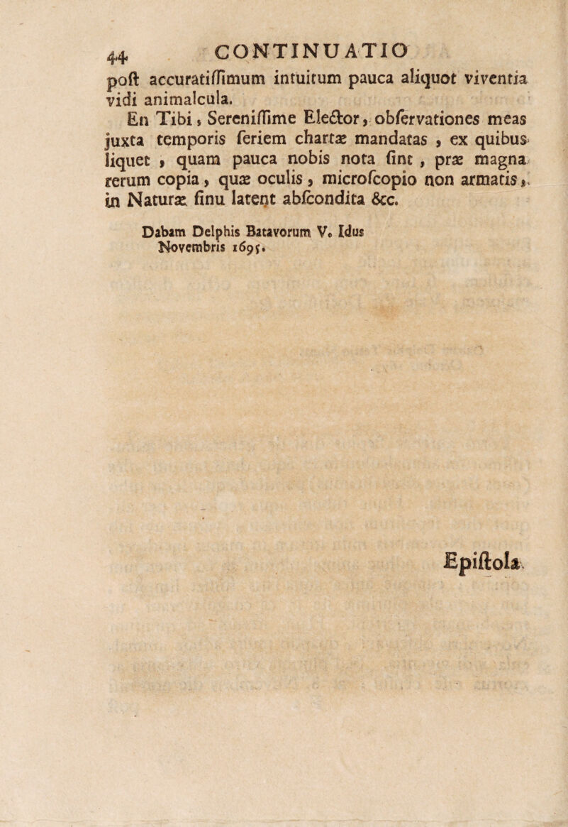 poft accuratiffimum intuitum pauca aliquot viventia vidi animaicula. En Tibi, Sereniffime E!e£tor, obfervationes meas juxta temporis feriem charta* mandatas , ex quibus liquet , quam pauca nobis nota fint , prae magna rerum copia, quae oculis, microfcopio non annatis, in Naturae finu latent abfcondita &c. Dabam Delphis Batavorum V« Idus Novembris 1695.