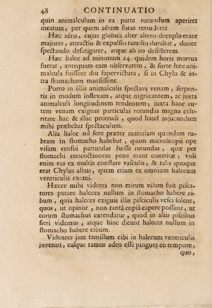 quin animalculum in ea parte rotundum aperiret meatum , per quem aerem foras retruderet Hxc aeris 5 cujus globuli alter alrero decuplo erant majores, attraftio &expulfio tam diu durabat, donec Ipeftando defatigarer, arque ab eo defi fierem. Hxc halec ad minimum 24, quidem horis mortua fuerat , antequam eam obiervarem , Sc forte harcani- malcula fuiflent diu fupervittura , fi in Chylo Sc in¬ tra ftomaehum manfiilent. Porro in illis animalculis fpe££avi venam , ferpen- tis in modum inflexam, atque nigricantem, ac juxta animalculi longitudinem tendentem 5 juxta hanc au¬ tem venam exiguas particulas rotundas magna cele¬ ritate hac Sc illae protrudi , quod haud injucundum mihi praebebat fpe&acuJum. Alia halec nil fere praeter materiam quandam ru¬ bram in ftomacho habebat , quam microlcopii ope vifam cenfui particulas fui fle rotundas , quae per ftomachi conco&ionem pene erant contrita 5 vidi enim eas ex multis conflare vafculis, Sc talis quoque erat Chylus albus, quem etiam ex omnium halecum ventriculis exemi. Hsecce mihi videnti non mirum vifum fuit pifca- tores putare haleces nullum in ftomacho habere ci¬ bum, quia haleces exiguis illis pifciculis vefcifolent, quos, ut opinor , non tanta copia capere poftiint, ut eorum ftomachus extendatur , quod in aliis pifcibus fieri videmus , atque hinc dicunt haleces nullum in ftomacho habere cibum. Videntes jam tantillum cibi in halecum ventriculis jn veniri, eafque tamen adeo eflepingueseptempore, quo,