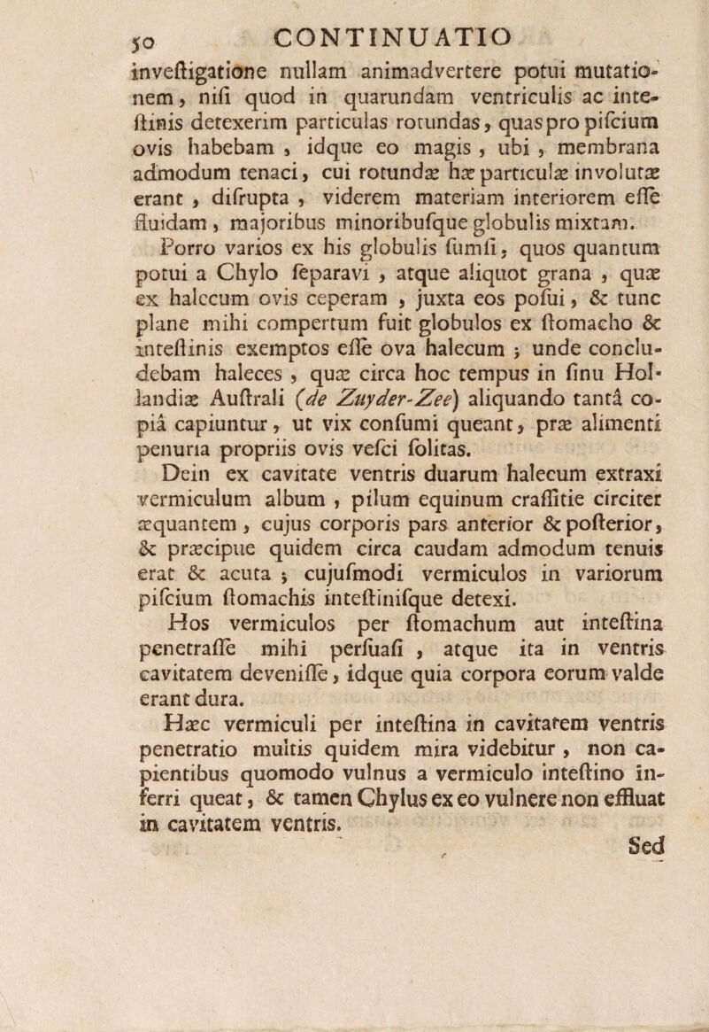 inveftigatione nullam animadvertere potui mutatio¬ nem , nifi quod in quarundam ventriculis ac inte- ftinis detexerim particulas rotundas? quas pro pifcium ovis habebam , idque eo magis , ubi , membrana admodum tenaci, cui rotundas has particufe involutas erant , difrupta , viderem materiam interiorem efte fluidam, majoribus minoribufque globulis mixtam. Porro varios ex his globulis fumfi, quos quantum potui a Chylo feparavi , atque aliquot grana , quas ex halecum ovis ceperam , juxta eos pofui, & tunc plane mihi compertum fuit globulos ex ftomacho Se mteftinis exemptos efte ova halecum > unde conclu¬ debam haleces , quas circa hoc tempus in finu Hol* landias Auftrali {de Znyder-Zee) aliquando tand co¬ pia capiuntur, ut vix confumi queant, pras alimenti penuria propriis ovis vefci folitas. Dein ex cavitate ventris duarum halecum extraxi vermiculum album , pilum equinum craffitie circiter asquantem, cujus corporis pars anterior &pofterior, Sc prascipue quidem circa caudam admodum tenuis erat 8c acuta *, cujufmodi vermiculos in variorum pifcium ftomachis inteftinifque detexi. Hos vermiculos per ftomachum aut inteftina penetrafte mihi perliiafi , atque ita in ventris cavitatem devenifle, idque quia corpora eorum valde erant dura. Hasc vermiculi per inteftina in cavitatem ventris penetratio multis quidem mira videbitur , non ca¬ pientibus quomodo vulnus a vermiculo inteftino in¬ ferri queat, & tamen Chylus ex eo vulnere non effluat in cavitatem ventris. Sed