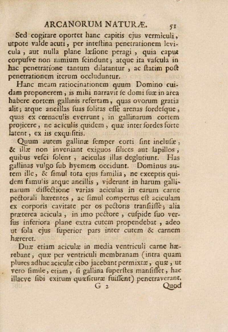 Sed cogitare oportet hanc capitis ejus vermiculi, utpote valde acuti, per intefiina penetrationem levi¬ cula , aut nulla plane laefione peragi , quia caput corpufve non nimium fcinduntj atque ita vafcula in hac penetratione tantum dilatantur , ac ftatim poft penetrationem iterum occluduntur. Hanc meam ratiocinationem quum Domino cui¬ dam proponerem , is mihi narravit ie domi iuae in area habere cortem gallinis refertam, quas ovorum gratia alit; atque ancillas fuas folitas efle arenas (ordefque, quas ex coenaculis everrunt , in gallinarum cortem projicere, ne aciculis quidem , quae inter fordesforte latent, ex iis exquifitis. Quum autem gallinae femper corti fmt include , & illae non inveniant exiguos filices aut lapillos , quibus vefei folent , aciculas illas deglutiunt. Has gallinas vulgo fub hyemem occidunt. Dominus au¬ tem ille, & fimul tota ejus familia, ne exceptis qui¬ dem famu is atque ancillis , viderunt in harum galli* narum difiedlione varias aciculas in earum carne pe&orali hserentes , ac fimul compertus efl: aciculam ex corporis cavitate per os pedioris tranfiifie; alia praeterea acicula , in imo peftore , cufpidc fuo ver- fus inferiora plane extra cutem propendebat , adeo ut fola ejus fuperior pars inter cutem Se carnem haereret. Duae etiam aciculae in media ventriculi carne hae- rebant, quee per ventriculi membranam (intra quam plures adhuc aciculae cibo jacebant permixtae, quae, ut vero fimile, etiam , fi gallina fuperftes manfilTct, hac illacve fibi exitum quaefiturae fuiflem) penetraverant. G 2 Quod