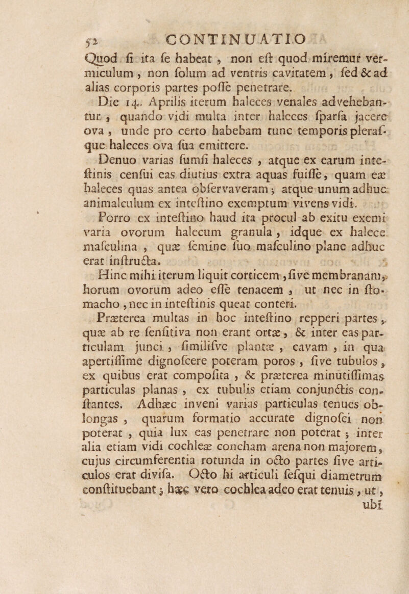 Quod fi ita fe habeat , non eft quod miremur ver¬ miculum 5 non folum ad ventris cavitatem, fed&ad alias corporis partes pofte penetrare. Die 14,. Aprilis iterum haleces venales adveheban¬ tur , quando vidi multa inter haleces fparfa jacere ova , unde pro certo habebam tunc temporis pleraf que haleces ova fua emittere. Denuo varias fumii haleces , atque ex earum inte- ftinis cenfui eas diutius extra aquas fuifle, quam ex haleces quas antea obfervaveram y atque unum adhuc animalculum ex inteftino exemptum vivens vidi. Porro ex inteftino haud ira procul ab exitu exemi varia ovorum halecum granula , idque ex halece mafculma , qux femine fuo mafculino plane adhuc erat inftru&a. Hinc mihi iterum liquit corticem ,five membranam,, horum ovorum adeo efte tenacem , ut nec in fto- macho ,nec in inteftinis queat conteri. Prxterea multas in hoc inteftino repperi partes qux ab re fenfitiva non erant ortx, & inter eas par¬ ticulam junci , fimilifve plantx , cavam , in qua apertiflime dignofcere poteram poros , five tubulos * ex quibus erat compollra , & prxterea minutiflimas particulas planas , ex tubulis etiam conjunctis con¬ flantes, Adhxc inveni varias particulas tenues ob¬ longas , quarum formatio accurate dignofci non poterat , quia lux eas penetrare non poterat * inter alia etiam vidi cochlex concham arena non majorem, cujus circumferentia rotunda in oCto partes five arti¬ culos erat divifa. OCto hi articuli fefqui diametrum conftimebant $ vero cochlea adeo erat tenuis, ut, ubi