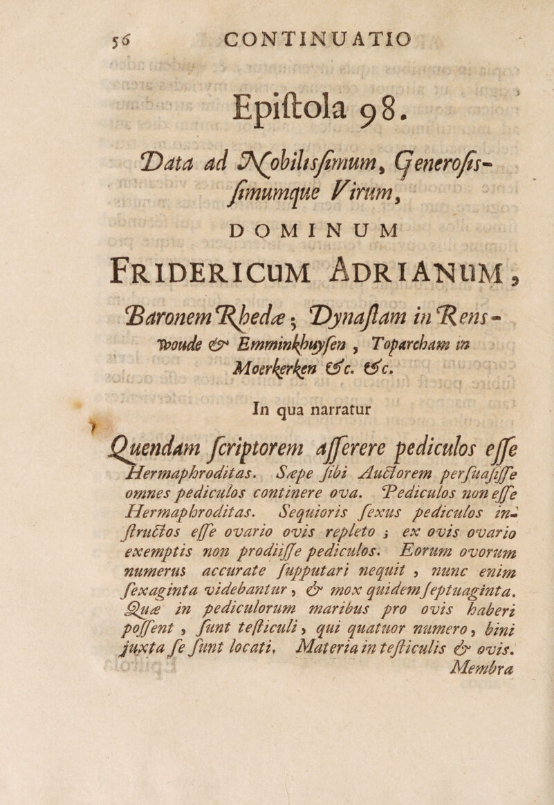 Rpiftok 98. T)ata ad Vfobihsfimum, Cjencrofis- fimumcme Virum, DOMINUM Fridericum Adrianum, !Baronem Tfhed# •, T>ynajlam in em - ^ Emrninkkuyfen , Toparcham m Moerkgrktn Ctfc. tS>c. In qua narratur Quendam fcriptorem afferere pediculos ejfe Hermaphroditas. S/epe Jibi Aubtorem perfiuajijje omnes pediculos continere ova. Pediculos non ejfe Hermaphroditas. Se qui oris fextis pediculos in- fi rubi os ejfie ovario ovis repleto ; ex ovis ovario exemptis non prodiijje pediculos. Rorum ovorum numerus accurate fupputari nequit , nunc enim fexaginta videbantur , mox quidemJeptuaginta. Sure in pediculorum maribus pro ovis haberi pojfient , tefticuli > qui quatuor numero, juxta fe funt locati, Materia in tefiiculis & ovis. Membra