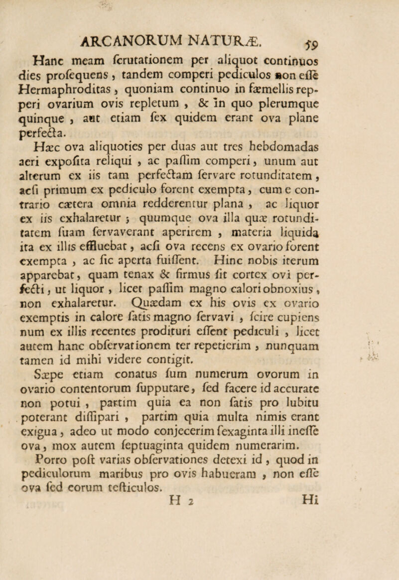 Hanc meam fcrutationem per aliquot continuos dies profequens , tandem comperi pediculos »on efle Hermaphroditas, quoniam continuo in faemellis rep- peri ovarium ovis repletum , & in quo plerumque quinque , aut etiam fex quidem erant ova plane perfe&a. Hxc ova aliquoties per duas aut tres hebdomadas aeri expofita reliqui , ac paflim comperi, unum aut alterum ex iis tam perfeftam fervare rotunditatem, acfi primum ex pediculo forent exempta, cum e con¬ trario extera omnia redderentur plana , ac liquor ex iis exhalaretur y quumque ova illa qux rotundi¬ tatem fuam fervaverant aperirem , materia liquida ita ex illis effluebat, acfi ova recens ex ovario forent exempta , ac fic aperta fuiflent. Hinc nobis iterum apparebat, quam tenax & firmus fit cortex ovi per- fefti, ut liquor , licet paflim magno calori obnoxius , non exhalaretur. Quaedam ex his ovis ex ovario exemptis in calore fatis magno fervavi , fcire cupiens num ex illis recentes prodituri eflent pediculi , licet autem hanc obfervationem ter repetierim , nunquam tamen id mihi videre contigit. Sxpe etiam conatus fum numerum ovorum in ovario contentorum fupputare, fed facere id accurate non potui , partim quia ea non fatis pro lubitu . poterant diflipari , partim quia multa nimis erant exigua, adeo ut modo conjecerimfexagintailliinefle ova, mox autem feptuaginta quidem numerarim. Porro poft varias obfervationes detexi id , quod in pediculorum maribus pro ovis habueram , non efle ova fed eorum tefticulos. H 2 Hi