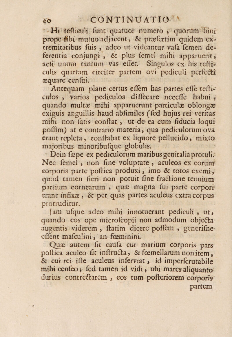 Hi tefliculi funt quatuor numero , quorum bini prope fibi mutuo adjacent, & prasfertim quidem ex¬ tremitatibus fuis , adeo ut videantur vafa femen de¬ ferentia conjungi , & plus femel mihi apparuerit5 acfi unimi tantum vas effet. Singulos ex his tefti- culis quartam circiter partem ovi pediculi perfefti sequare cenfui. Antequam plane certus eflem has partes efie tefli- culos varios pediculos difiecare necefle habui , quando multas mihi apparuerunt particulas oblonga exiguis anguillis haud abfimiles (fed hujus rei veritas mihi non fatis confiat , ut de ea cum fiducia loqui poflim) at e contrario materia, qua pediculorum ova erant repleta, conflabat ex liquore pellucido, mixto majoribus minoribufque globulis. Dein faspe ex pediculorum maribus genitalia protuli; Nec femel , non fine voluptate , aculeos ex eorum corporis parte poflica produxi, imo & totos exemi, quod tamen fieri non potuit fine fraftione tenuium partium cornearum , quas magna fui parte corpori erant infixse, & per quas partes aculeus extra corpus protruditur. fam ufque adeo mihi innotuerant pediculi , ut, quando eos ope microfcopii non admodum objeita augentis viderem , flarim dicere pofiem , generifne e fient mafcuiini, an foeminini, Qux autem fit caufa cur marium corporis pars poflica aculeo fit inflru£ta, & femellarum non item, & cui rei ifte aculeus inferviat, id imperfcrutabile mihi cenieov fed tamen id vidi, ubi mares aliquanto durius contreflarem , eos tum pofteriorem corporis partem