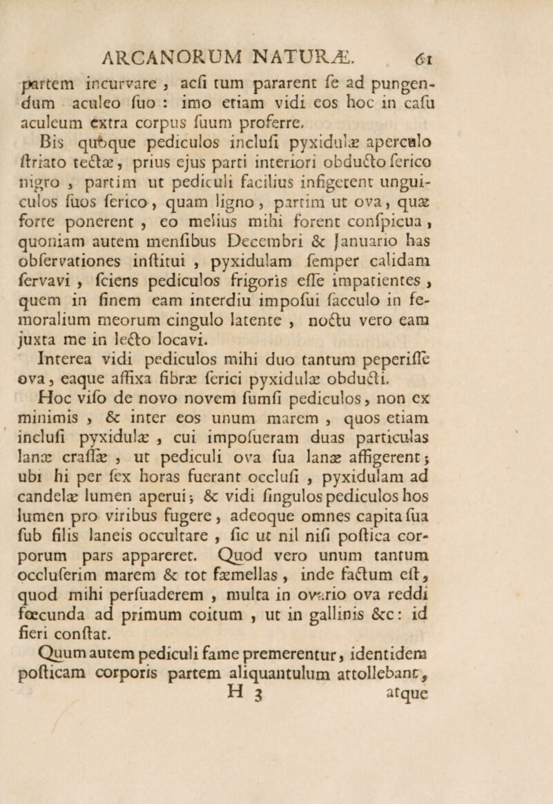 partem incurvare , aefi tum pararent fe ad pungen¬ dum aculeo fuo : imo etiam vidi eos hoc in cafu aculeum extra corpus fuum proferre. Bis qubque pediculos inclufi pyxidufe aperculo driato teclae, prius ejus parci interiori obaufto fcrico nigro , parcim ut pediculi facilius infigerem ungui¬ culos dios ferico , quam ligno , partim ut ova, quas forte ponerent , eo melius mihi forent confpicua , quoniam autem menfibus Decembri & Januario has obfervationes inditui , pyxidulam femper calidam fervavi , fciens pediculos frigoris efTe impatientes , quem in finem eam interdiu impofui facculo in fe¬ moralium meorum cingulo latente , noftu vero eara juxta me in lefto locavi. Interea vidi pediculos mihi duo tantum peperifle ova, eaque affixa fibrx ferici pyxidulce obdufli. Hoc vifo de novo novem fumfi pediculos, non ex minimis , &c inter eos unum marem , quos etiam inclufi pyxidulce , cui impofueram duas particulas lance cradce , ut pediculi ova fua lance affigerent; ubi hi per fex horas fuerant occlufi , pyxidulam ad candelce lumen aperui 5c vidi fingulospediculos hos lumen pro viribus fugere, adeoque omnes capita fua fub filis laneis occultare , fic ut nil nifi podica cor¬ porum pars appareret. Quod vero unum tantum occluferim marem 6c tot femellas , inde faftum ed, quod mihi perfuaderem , multa in ovario ova reddi foecunda ad primum coitum , ut in gallinis Scc: id fieri condat. Quum autem pediculi fame premerentur, identidem podicam corporis partem aliquantulum attollebant, H 3 atque