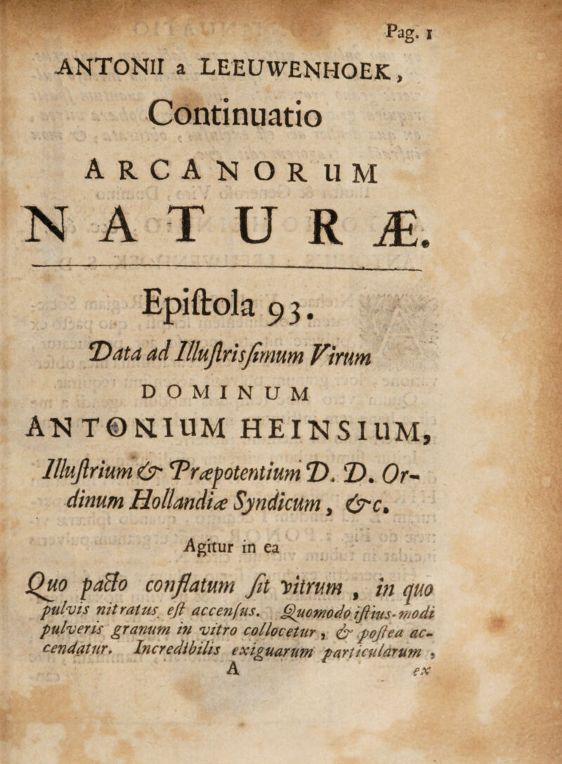 ' •* :rf* Pag. i ANTONII a LEEUWENHOEK, Continuatio ■ % » * rs, ■ • * - • • **> - i 4%' • • v.* ; ' ■ >' .-i c * ‘ - * - •**- ■ \> ARCANORUM ‘ * f *. * * -a NATURf. Epiftola 93. ' 4 J^SsV* . ..  . tjfflWA \ ujlrisfimum Virum DOMINUM ANTONLIUM HEINSIUM, llluflrium &• ^Praepotentium T). T>. Or¬ dinum Hollanditf Syndicum, &ct % Agitur in ea * Quo paBo conflatum fit Vitrum , in quo pulvis nitratus eft accen(us. Quomodoifiius-modi pulveris granum in vitro collocetur , & pojlea ac¬ cendatur, Incredibilis exiguarum particularum 5 A ex