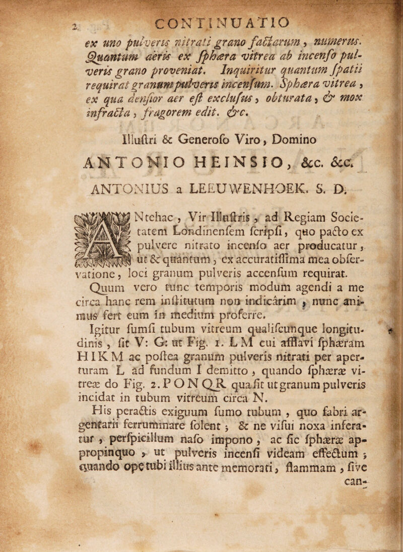 ex uno pulveris nitrati grano fafflarim, numerm. Quantum aeris ex fphatra vitrea ab incenfo pul¬ veris grano proveniat. Inquiritur quantum [patii requirat granum pulveris incenfmn. Sphara vitrea , ex qua denfior aer eft exclufm , obturata , mox infraffla > fragorem edit. &c. Illuftri & Generofo Viro, Domino ANTONIO H E IN SIO, &c. &g ANTONIUS a LEEUWENHOEIC S. D. Ntehac , Vir Ilieftris, ad Regiam Socie¬ tatem Londinenfem fcripfi, quo pa&oex pulvere nitrato incenfo aer producatur, ut & quantum, ex accuratifiima mea obfer- 3ci granum pulveris accenfum requirat. Quum vero tunc temporis modum agendi a me circa hanc rem inttitutum non indicarim , nunc ani» mus fert eum in medium proferre. Igitur fumii tubum vitreum qualifcunque longitu¬ dinis , fit V: G: ut Fig. x. LM cui afflavi fphreram HIKM ac poftea granum pulveris nitrati per aper¬ turam L ad fundum I demitto , quando fyhxrx vi¬ trea do Fig. x.PON QR qua iit ut granum pulveris incidat in tubum vitreum circa N. His peradis exiguum fumo tubum , quo fabri ar¬ gentarii ferruminare folent 3 Se ne vifui noxa infera¬ tur , perfpicillum nafo impono, ac fic {fhxrx ap¬ propinquo , ut pulveris incenfi videam effedum 3 cpando ope tubi illius ante memorati, flammam , five can-