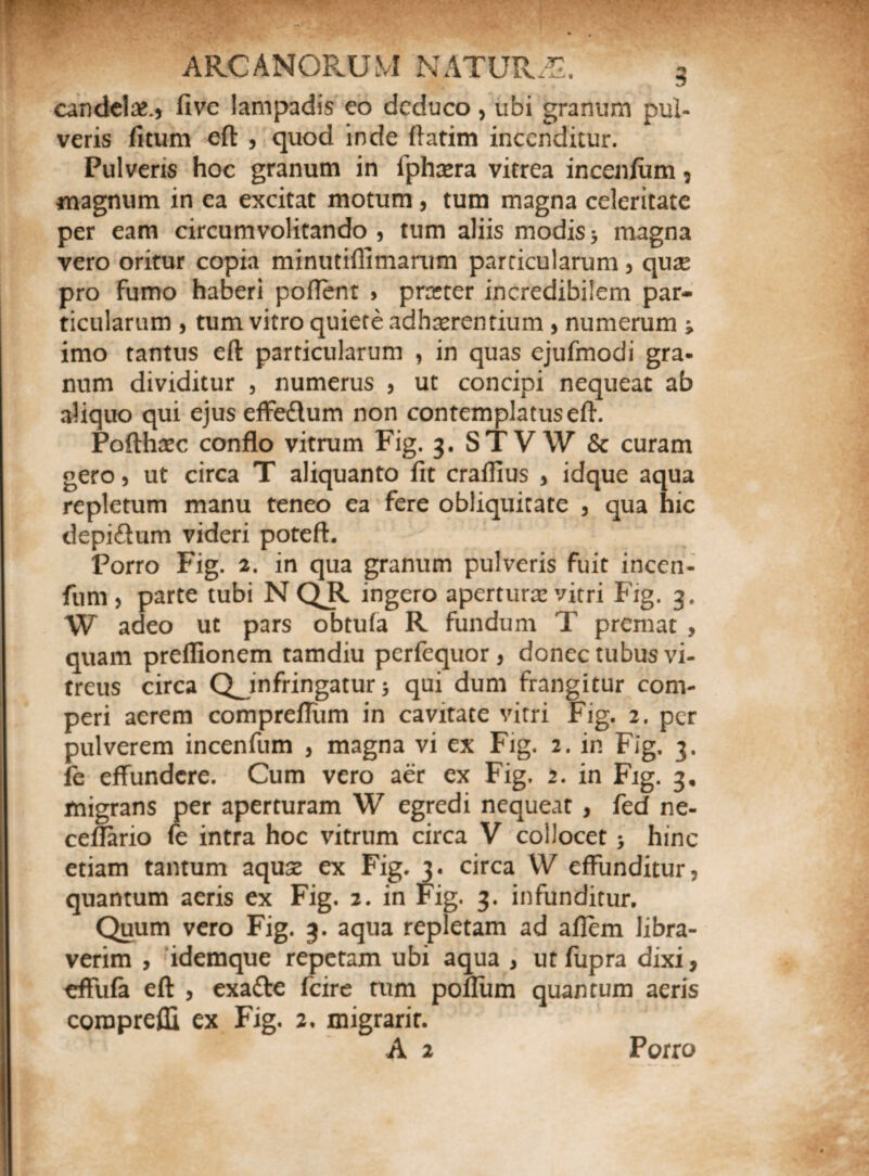 candelae, five lampadis eo deduco, ubi granum pul¬ veris litum eft , quod inde ftatim incenditur. Pulveris hoc granum in fphtera vitrea incenium , magnum in ea excitat motum , tum magna celeritate per eam circumvolitando, tum aliis modis5 magna vero oritur copia minutiflimarum particularum, quse pro fumo haberi pollent , pmer incredibilem par¬ ticularum , tum vitro quiete adherentium , numerum ; imo tantus eft particularum , in quas ejufmodi gra¬ num dividitur , numerus , ut concipi nequeat ab aliquo qui ejus effedtum non contemplatuseft. Pofthtec conflo vitrum Fig. 3. STVW & curam gero, ut circa T aliquanto fit cralfius , idque aqua repletum manu teneo ea fere obliquitate , qua hic depi&um videri poteft. Porro Fig. 2. in qua granum pulveris fuit incen- fum , parte tubi N QJl. ingero aperturae vitri Fig. 3. W adeo ut pars obtula R fundum T premat , quam preflionem tamdiu perfequor, donec tubus vi¬ treus circa QJnfringatur 5 qui dum frangitur com- peri aerem comprellum in cavitate vitri Fig. 2. per pulverem incenfum , magna vi ex Fig. 2. in Fig. 3. fe effundere. Cum vero aer ex Fig. 2. in Fig. 3, migrans per aperturam W egredi nequeat , fed ne- cefiario fe intra hoc vitrum circa V collocet > hinc etiam tantum aquse ex Fig. 3. circa W effunditur, quantum aeris ex Fig. 2. in Fig. 3. infunditur. Quum vero Fig. 3. aqua repletam ad aflem libra¬ verim , idemque repetam ubi aqua , ut fiipra dixi, ^ffufa eft , exatte fcire tum polium quantum aeris corapreffi ex Fig. 2. migrarit. A 2 Porro