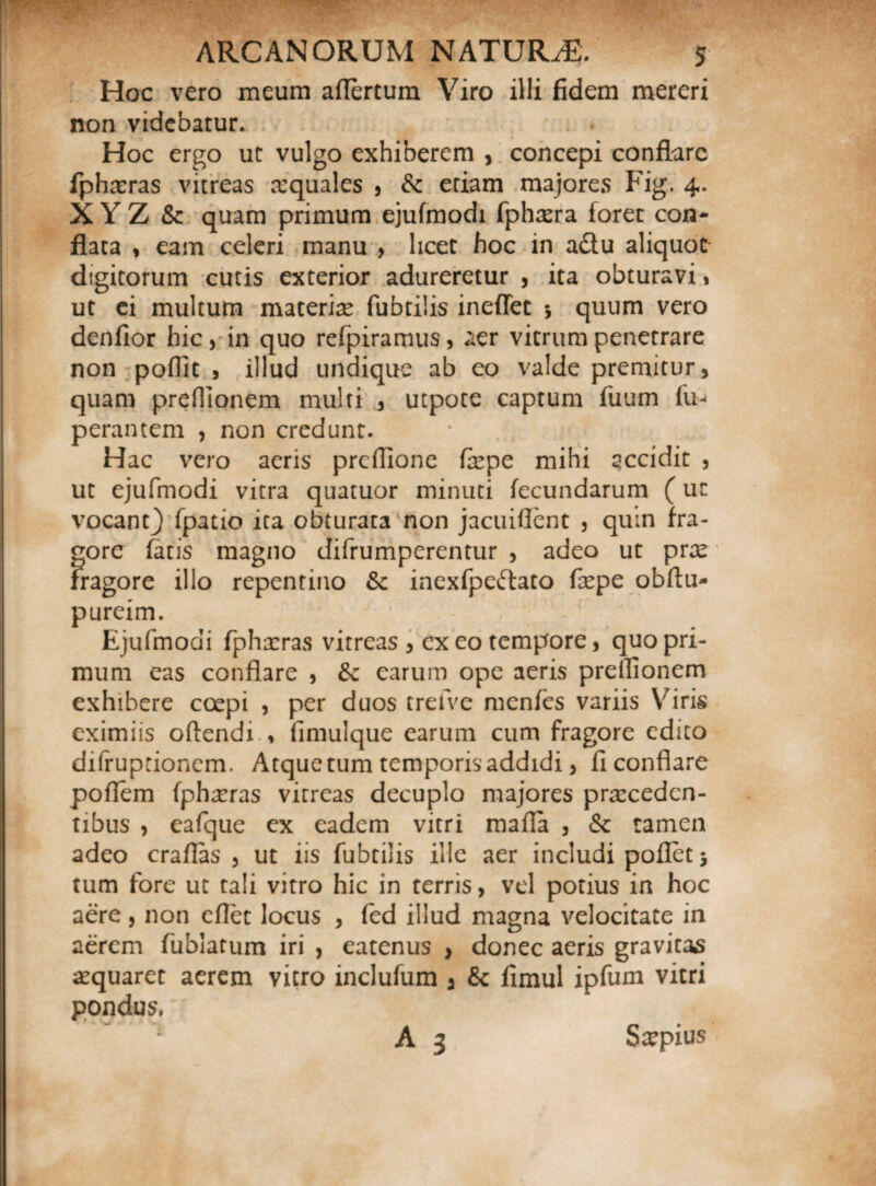 Hoc vero meum aflertum Viro illi fidem mereri non videbatur. Hoc ergo ut vulgo exhiberem , concepi conflare fphaeras vitreas squales , &c etiam majores Fig. 4. XYZ & quam primum ejufmodi fphaera foret con¬ flata , eam celeri manu , licet hoc in a&u aliquot digitorum cutis exterior adureretur , ita obturavi» ut ei multum materis fubtilis ineffec 5 quum vero denfior hic > in quo refpiramus, aer vitrum penetrare non poflit , illud undique ab eo valde premitur, quam preflionem multi , utpote captum fuum fu- perantem , non credunt. Hac vero aeris preflione fepe mihi accidit , ut ejufmodi vitra quatuor minuti fecundarum (uc vocant} fpatio ita obturata non jacuiflent , quin fra- y- • *• /- I pureim. Ejufmodi fphaeras vitreas , exeo tempore, quo pri¬ mum eas conflare , 6c earum ope aeris preflionem exhibere coepi , per duos trefve menfes variis Viris eximiis oftendi , fimulque earum cum fragore edito difruptionem. Atque tum temporis addidi, fi conflare poflem fphaeras vitreas decuplo majores praecedcn- tibus , eafque ex eadem vitri mafla , & tamen adeo craflas , ut iis fubtilis ille aer includi poflet 5 tum fore ut tali vitro hic in rerris, vel potius in hoc aere, non cflet locus , fed illud magna velocitate in aerem fublatum iri , eatenus , donec aeris gravitas aequaret aerem vitro inclufum a & fimul ipfum vitri pondus, *