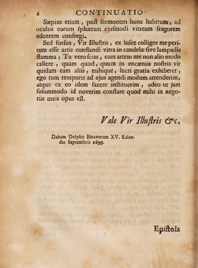Saepius etiam , poft fermonem hunc habitum 5 ad oculos eorum fphaeram ejufmodi vitream fragorem edentem confregi. Sed forfan a Vir Illuftris, ex hifce colliges me peri¬ tum efle artis conflandi vitra in candelae five lampadis flamma * Tu vero fcias 9 eam artem me non alio modo callere , quam quod, quum in encaeniis noftris vir quidam eam aliis 5 mihique, lucri gratia exhiberet, ego tum temporis ad ejus agendi modum attenderim > atque ex eo idem facere inftituerim , adeo ut jam folummodo id noverim conflare quod mihi in nego¬ tiis meis opus eft. Vde Vir llluflris &ct Dabam Delphis Batavorum XV* Kalen- das Septembris 1695.