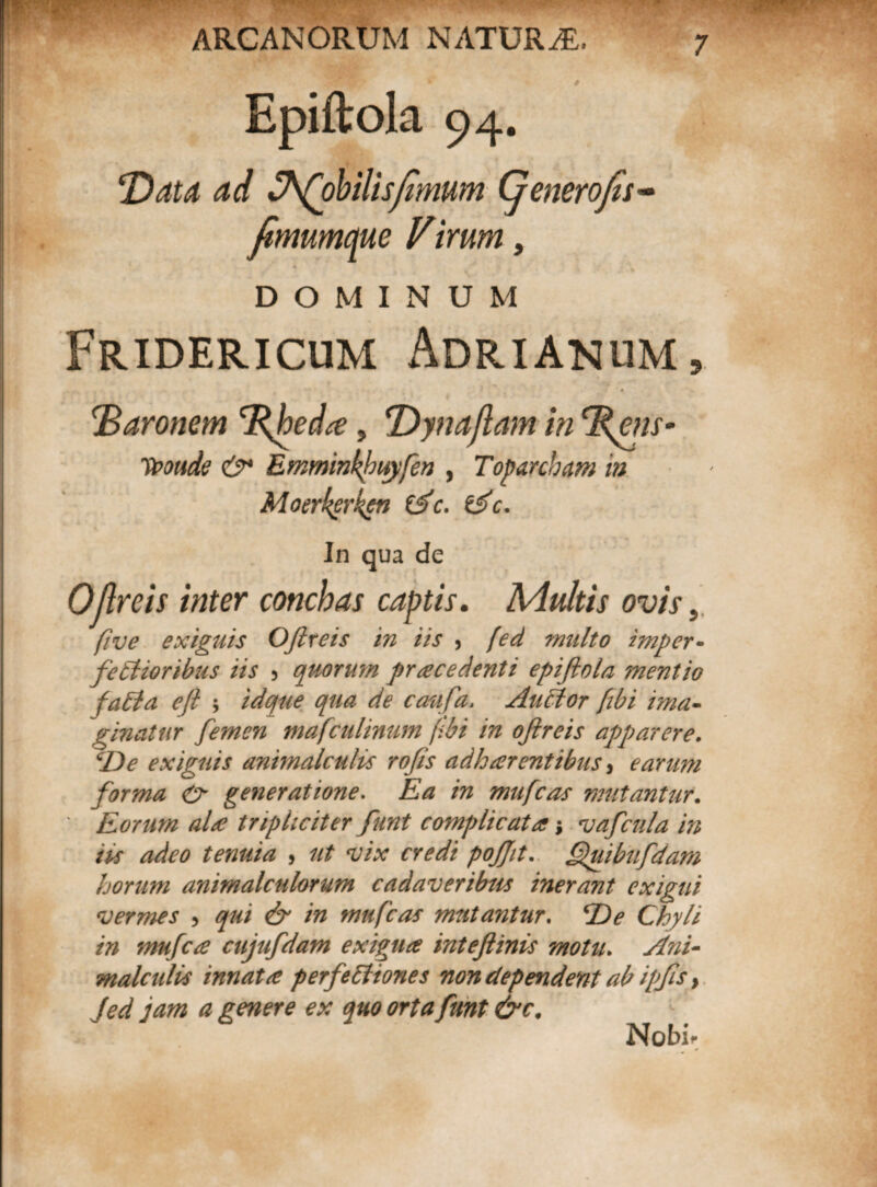 Epiftola 94. T)atd ad th(ohilispmum Cjenerofes- fimumcjue Virum, DOMINUM Fridericum Adrianum, !'Baronem 'Rbeda, ‘Dynaflamin\ms- ypotide &* Emminkhwyfen , Toparcham in Moerkerken tfc. &c. In qua de OJlreis inter conchas captis. Multis ovis 5 five exiguis OJlreis in iis , [ed multo imper¬ fectioribus iis 5 quorum procedenti epiftola mentio faCia ejl ; idqtie qua de caufa. AuCtor fibi ima¬ ginatur femen mafculinum f:bi in oftreis apparere. cDe exiguis animalculis rofts adharentibus, earum forma & generatione. Ea in mufeas mutantur. ' Eorum ala tripliciter funt complicata; vafcula in iis adeo tenuia , ut vix credi pojjit. Quibufdam horum animalculorum cadaveribus inerant exigui vermes , qui & in mufeas mutantur. De Chyli in mufece cujufdam exigua inteftinis motu. Ani- malcidis innata perfectiones non dependent ab ipfts} Jed jam a genere ex quo orta funt &c. Nobi**