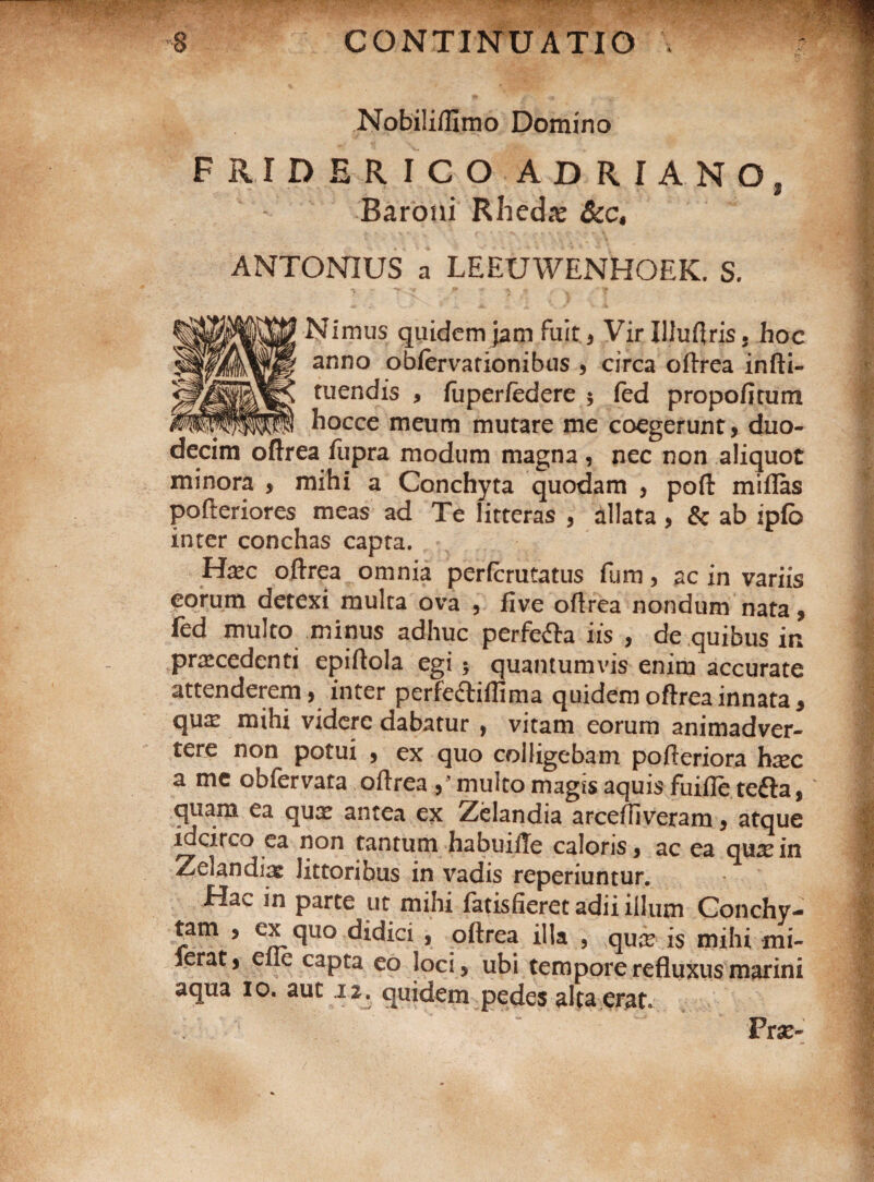 Nobilifllmo Domino FRIDERICO ADRIANO, Baroni Rhedie Scc, ANTONIUS a LEEUWENHOEK. S. Nimus quidem jam fuit, Virllluftris, hoc anno obfervarionibus , circa oftrea infti- tuendis , fupcrfederc ; fed propofitum hocce meum mutare me coegerunt, duo¬ decim oftrea fupra modum magna , nec non aliquot minora , mihi a Conchyta quodam , poft miflas pofteriores meas ad Te litteras , allata , & ab ipfb inter conchas capta. Hxc oftrea omnia perfcrutatus fiim, ac in variis eorum detexi multa ova , five oftrea nondum nata, fed multo minus adhuc perfe&a iis , de quibus in praecedenti epiftola egi •, quantumvis enim accurate attenderem, inter perfeftiflima quidem oftrea innata * qua? mihi videre dabatur , vitam eorum animadver¬ tere non potui , ex quo colligebam pofteriora hsec a mc obfervara oftrea/multomagis aquis fuifie tefta, quam ea qua* antea ex Zelandia arceftiveram, atque idcirco ea non tantum habuiile caloris, ac ea qu^cin Zeiandiae littoribus in vadis reperiuntur. Hac in parte ut mihi fatisfieret adii illum Conchy- tam , ex quo didici , oftrea illa , qua? is mihi mi- ierat, eile capta eo loci, ubi tempore refluxus marini aqua io. aut 12. quidem pedes alta erat. Frx~