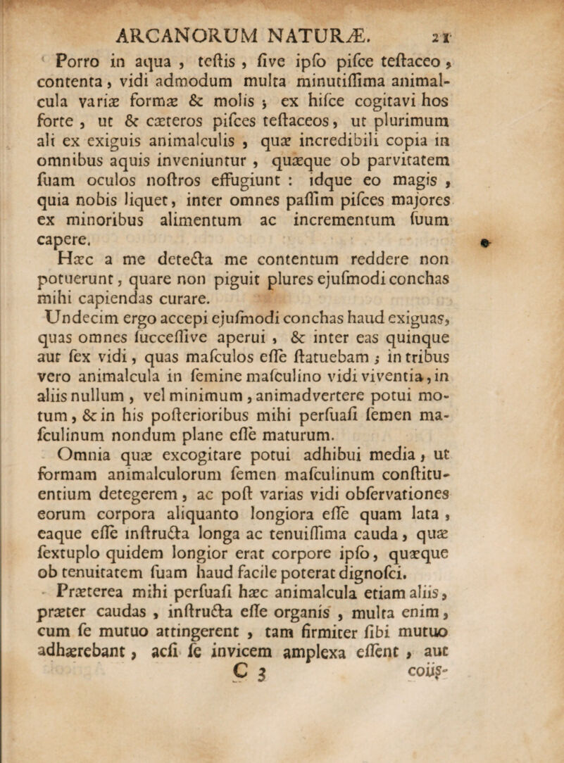 Porro in aqua , teftis , five ipfo pifce teftaceo > contenta , vidi admodum multa minutiflima animal- cula varia? forma? & molis * ex hifce cogitavi hos forte , ut Sc ca?teros pifces teftaceos, ut plurimum ali ex exiguis animalculis , qua? incredibili copia m omnibus aquis inveniuntur , quaeque ob parvitatem fuam oculos noftros effugiunt : idque eo magis , quia nobis liquet, inter omnes paflim pifces majores ex minoribus alimentum ac incrementum (uum capere, Hxc a me dete&a me contentum reddere non potuerunt, quare non piguit pluresejufmodiconchas mihi capiendas curare. Undecim ergo accepi ejufmodi conchas haud exiguas, quas omnes fuccefllve aperui , & inter eas quinque aur fex vidi, quas mafculos efle ftatuebam j in tribus vero animalcula in femine mafculino vidi viventia, in aliis nullum , vel minimum , animadvertere potui mo¬ tum, &in his pofterioribus mihi perfuafl femen ma- fculinum nondum plane efle maturum. Omnia qua? excogitare potui adhibui media > ut formam animalculorum femen mafculinum conftitu- entium detegerem, ac pofl: varias vidi obfervationes eorum corpora aliquanto longiora efle quam lata , eaque efle inftrufta longa ac tenuiflima cauda, qua? fextuplo quidem longior erat corpore ipfo, qua?que ob tenuitatem fuam haud facile poterat dignofci. Pra?terea mihi perfuafl ha?c animalcula etiam aliis, pra?ter caudas , inftrufta efle organis , multa enim, cum fe mutuo attingerent , tam firmiter fibi mutuo adhaerebant > acfi fe invicem amplexa eflent , aut C 3 coii?-