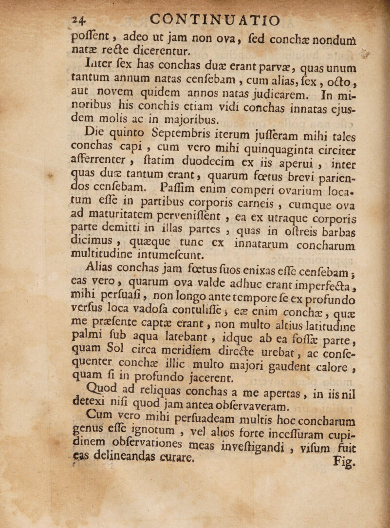 pollent, adeo ut jam non ova, fed concha: nonduni nata: redte dicerentur. Iiiter lex has conchas dux erant parva:, quas unum tantum annum natas cenfebam , cum alias, fex, odio, aut novem quidem annos natas judicarem. In mi¬ noribus his conchis etiam vidi conchas innatas ejus¬ dem molis ac in majoribus. Die quinto Septembris iterum jufleram mihi tales conchas capi , cum vero mihi quinquaginta circiter afferrenter , llatim duodecim ex iis aperui > inter quas dux tantum erant, quarum foetus brevi parien- dos cenlebam. Palfim enim comperi ovarium loca¬ tum elle in partibus corporis carneis , cumque ova ad maturitatem perveniflent , ea ex utraque corporis parte demitti in illas partes , quas in ollreis barbas dicimus , quxque tunc ex innatarum concharum multitudine intumelcunt. Alias conchas jam foetus liios enixas elle cenlebam • eas vero, quarum ova valde adhuc erantimperfedla’, mihi perfuali, non longo antetemporefe ex profundo verfus loca vadola contulidej ex enim conchx, qux me prxfente capta: erant, non multo altius latitudine palmi fub aqua latebant, idque ab ea folfe parte, quam Sol circa meridiem diredte urebat, ac confe- quenter concha: illic multo majori gaudent calore , quam 11 m profundo jacerent, Qiiod ad reliquas conchas a me apertas, in iis nil detexi nili quod jam antea oblerva veram. Cum vero mihi perfuadeam multis Imr lurue inceimram cupi- meas invefligandi > vxfum fuit '• Fig. eas delineandas curare.