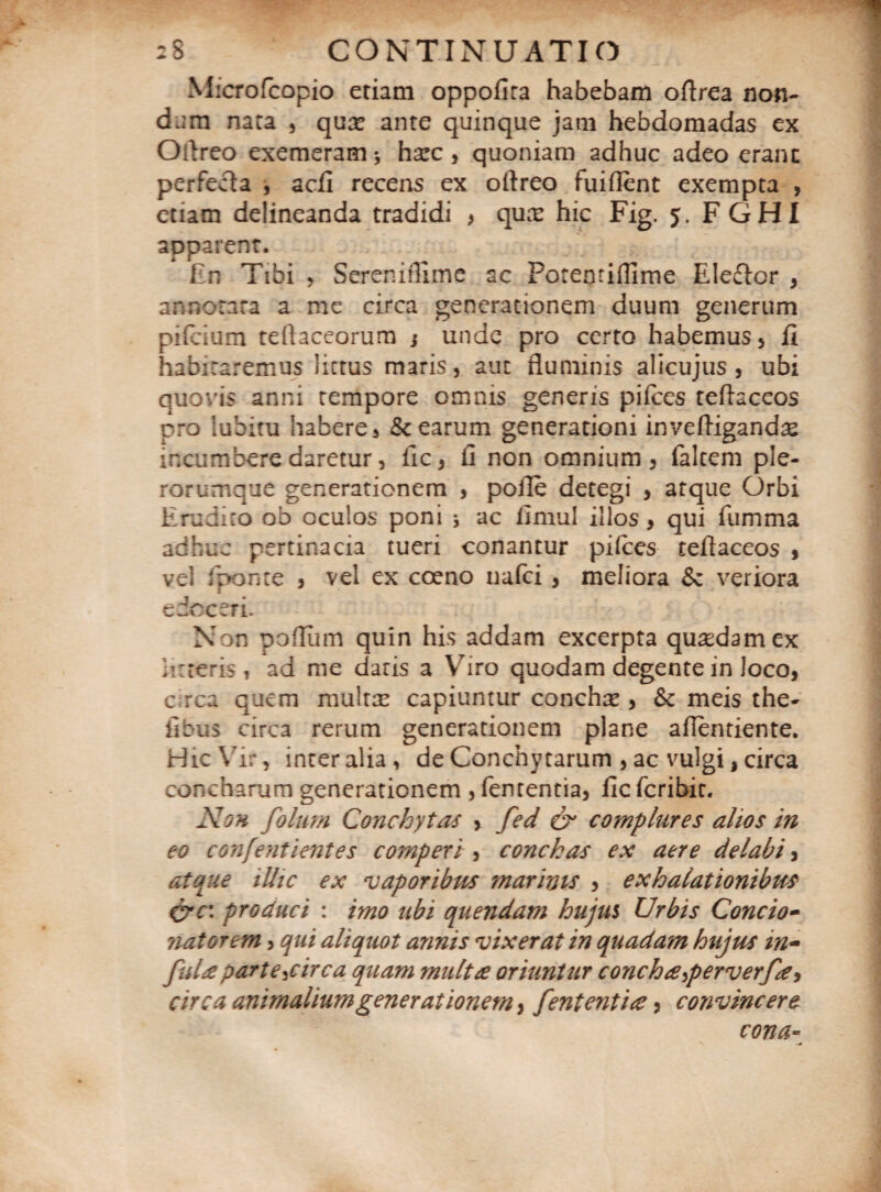Microfcopio etiam oppofira habebam oflrea non¬ dum nara , quae ante quinque jam hebdomadas ex Ollreo exemeram* harc , quoniam adhuc adeo erane perfecta , adi recens ex oflreo fuiflent exempta , etiam delineanda tradidi , qux hic Fig. 5. FGHI apparent. En Tibi , Ser en illime ac Potemiflime Eleftor , annotata a me circa generationem duum generum pifeium tellaceorum ; unde pro certo habemus , fi habitaremus littus maris, aut fluminis alicujus , ubi quovis anni tempore omnis generis pilees teflaceos pro lubitu habere, & earum generationi in ve (ligandas incumbere daretur, fic, fi non omnium, falcem ple- rorumque generationem , pofle detegi , atque Orbi Erudito 00 oculos poni * ac fimul illos, qui fumma adhuc pertinacia tueri conantur pilees teflaceos , vel fponte , vel ex coeno nafei , meliora Sz veriora edoceri. Non pofliim quin his addam excerpta quadam ex litteris , ad me daris a Yriro quodam degente in loco, c rea quem multtE capiuntur concha , & meis the- iibus circa rerum generationem plane afientiente. Hic Vir, inter alia, de Conchy tarum , ac vulgi, circa concharum generationem ,fementia, ficfcribic. Non folum Conchytas , fed & complures alios in eo confentientes competi, conchas ex aere delabi, atque illic ex vaporibus marinis , exhalationibus &c: produci : imo ubi quendam hujus Urbis Concio- natorem, qui aliquot annis vixerat in quadam hujus in- fuU parte^circa quam multre oriuntur conchterferverf#) circa animalium generationem, fententi#, convincere cona-