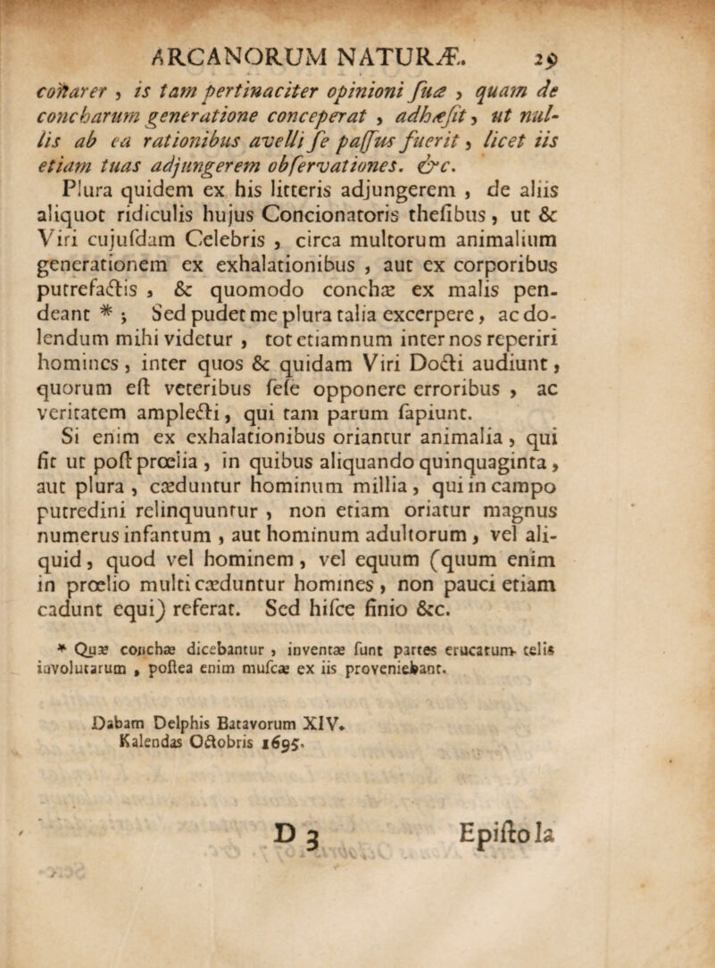 V».' i 4 Ai • 1 J t colarer , /j pertinaciter opinioni fu# , quam de concharum generatione conceperat > adkxefit , ##/- //> rationibus avelli fe paffus fuerit , licet iis etiam tuas adjungerem obfervationes. eW. Plura quidem ex his litteris adjungerem , de aliis aliquot ridiculis hujus Concionatoris thelibus , ut & Viri cujufdam Celebris , circa multorum animalium generationem ex exhalationibus , aut ex corporibus putrefaftis , & quomodo concha ex malis pen- deant * •, Sed pudet me plura talia excerpere, acdo- lendum mihi videtur , tot etiamnum inter nos reperiri homines, inter quos Sc quidam Viri Dodti audiunt, quorum eft veteribus fiefe opponere erroribus , ac veritatem amplefti, qui tam parum fapiunt. Si enim ex exhalationibus oriantur animalia, qui fit ut poft proelia , in quibus aliquando quinquaginta, aut plura, creduntur hominum millia, qui in campo putredini relinquuntur , non etiam oriatur magnus numerus infantum , aut hominum adultorum , vel ali¬ quid , quod vel hominem, vel equum (quum enim in proelio multi caeduntur homines , non pauci etiam cadunt equi) referat. Sed hifce finio &c. * Qua? concha? dicebantur , inventae funt partes erucarum- telis involutarum , poftea enim mufea? ex iis proveniebant. Dabam Delphis Batavorum XIV* K alendas Oftobris / / »3 Epiflo Ia