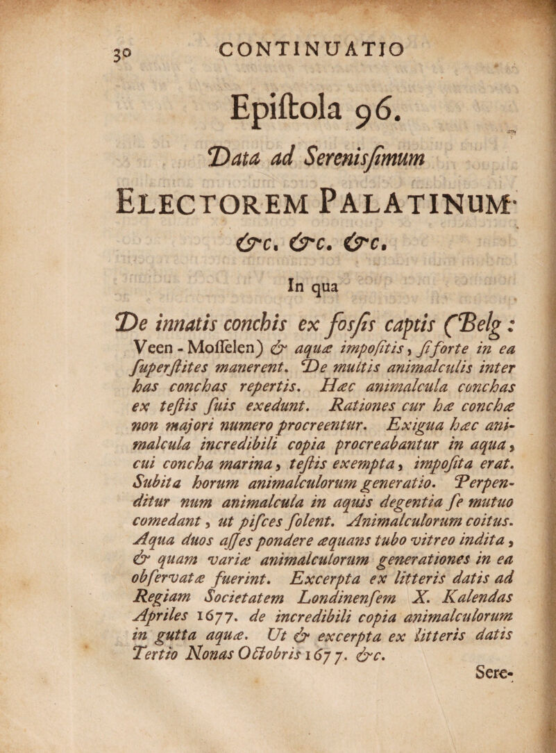3° Epiftola 9 6. 4</ Serenispmum Electorem Palatinum- a &*C. C37T. In qua De innatis conchis ex fosfis cactis (‘Belg : Veen -Moflelen) & aqua impofitis, fi'forte in ea fuperjlites manerent. f)e muttis animalcidis inter has conchas repertis. Hac animalcula conchas ex teftis fuis exedunt. Rationes cur ha concha non majori numero procreentur. Exigua hac ani~ malcula incredibili copia procreabantur in aqua> £7// concha marina > teftis exempta, impoftta erat. Subita horum animalculorum generatio. E er pen¬ ditur num animalcula in aquis degentia Je mutuo comedant, ut pifces folent. Animalculorum coitus. ua duos ajjes pondere aquans tubo vitreo indita, &* quam varia animalculorum generationes in ea obfervat a fuerint. Excerpta ex litteris datis ad Regiam Societatem Londinenfem X. Kalendas Apriles 1677. de incredibili copia animalculorum in gutta aqua. Ut & excerpta ex litteris datis Tertio Nonas QEiobris 16j 7. &c. Sere-