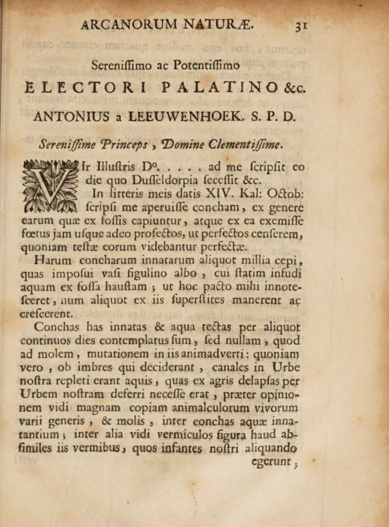 3* Sereniflimo ac Potentiffimo ELECTORI PALATINO 8cc. ANTONIUS a LEEUWENHOEK. S. P. D. SereniJJime 'Princeps > 'Domine ClementijJime. Ir Illuftris D°.ad me fcripiit eo die quo Dufleldorpia feccffit &cc. In lirteris meis datis XIV. Kal: Odlob: fcripfi me aperuifle concham, ex genere earum qua: ex foflis capiuntur , atque ex ea exemifle foetus jam ufqueadeo profe&os, utperfeftos cenferem, quoniam teftse eorum videbantur perfe£te. Harum concharum innatarum aliquot millia cepi, quas impofui vafi figulino albo 3 cui ftatim infudi aquam ex fofla hauflam > ut hoc pafto mihi innote- fceret , num aliquot ex iis fuperhites manerent ac crefcerent. Conchas has innatas & aqua teftas per aliquot continuos dies contemplatus fum , fed nullam , quod ad molem, mutationem in iis animadverti: quoniam vero , ob imbres qui deciderant , canales in Urbe noftra repleti erant aquis, quas ex agris delapfasper Urbem noftram deferri necefle erat , prxter opinio¬ nem vidi magnam copiam animalculorum vivorum varii generis , & molis , inter conchas aqua: inna¬ tantium 5 inter alia vidi vermiculos figura haud ab- fimiles iis vermibus j quos infantes noftri aliquando egerunt.