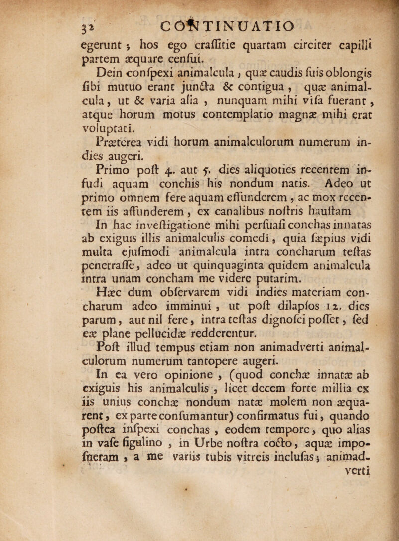 egerunt 5 hos ego craffitie quartam circiter capilli partem aequare cenfiii. Dein confpexi animalcula , quae caudis fuis oblongis libi mutuo erant junfta & contigua , quae animal¬ cula , ut & varia alia , nunquam mihi vifa fuerant, atque horum motus contemplatio magnae mihi erat voluptati. Praeterea vidi horum animalculorum numerum in- dies augeri. Primo poft: 4. aut f. dies aliquoties recenrem in¬ fudi aquam conchis his nondum natis. Adeo ut primo omnem fere aquam effunderem , ac mox recen¬ tem iis affunderem, ex canalibus noftris hauftam In hac inveftigatione mihi perfuafi conchas innatas ab exiguis illis animalculis comedi, quia fepius vidi multa ejufmodi animalcula intra concharum teftas penetrafte, adeo ut quinquaginta quidem animalcula intra unam concham me videre putarim. Haec dum obfervarem vidi indies materiam con¬ charum adeo imminui, ut poft dilapfos 12. dies parum, aut nil fere , intra teftas dignofei poffet, fed eas plane pellucidas redderentur. Poft illud tempus etiam non animadverti animal¬ culorum numerum tantopere augeri. In ea vero opinione , (quod conchse innata ab exiguis his animalculis , licet decem forte millia ex iis unius conchas nondum nata: molem non aequa¬ rent , ex parte confumantur) confirmatus fui, quando poftea infpexi conchas , eodem tempore, quo alias in vafe figulino , in Urbe noftra cofto, aqu:e impo- ftteram > a me variis tubis vitreis inclufasj animad¬ verti