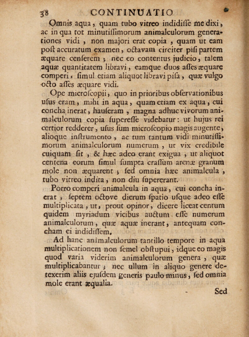 Omnis aqua , quam tubo vitreo indidifie me dixi, ac in qua tot minutiffimorum animalculorum genera* tiones vidi , non majori erat copia , quam ut eam poft accuratum examen, oftavam circiter pifi partem aequare cenferem * nec eo contentus judicio, talem aquae quantitatem libravi, eamque duos affesaequare comperi* fimul etiam aliquot libravi pila, quae vulgo ofto afles aequare vidi. Ope microfeopii, quo in prioribus obfervationibus ufus eram, mihi in aqua, quam etiam ex aqua , cui concha inerat, hauferam , magna adhuc vivorum ani¬ malculorum copia fuperefle videbatur: ut hujus rei certior redderer, ufus fum microfcopio magis augente, alioque inftrumento , ac tum tantum vidi minurifli* morum animalculorum numerum , uc vix credibile cuiquam fit , & haec adeo erant exigua , ut aliquot centena eorum fimul fumpta crafiimi arense granum mole non sequarent $ fed omnia b^c animalcula , tubo vitreo indita, non diu fupererant. Porro comperi animalcula in aqua, cui concha in¬ erat , feptem oftove dierum fpatio ufque adeo efle multiplicata , ut, prout opinor , dicere liceat centum quidem myriadum vicibus auftum efle numerum animalculorum, qua* aquas inerant, antequam con¬ cham ei indidiflem. Ad hanc animalculorum tantillo tempore in aqua multiplicationem non femel obftupui, idque eo magis quod varia viderim animalculorum genera 5 quas multiplicabantur nec ullum in aliquo genere de¬ texerim aliis ejufdem generis paulo minus, fed omnia mole erant aequalia. Sed