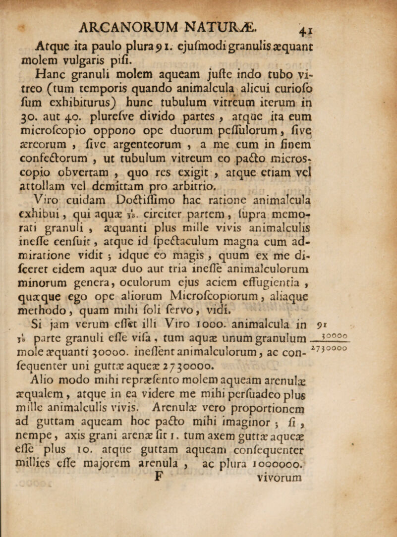 Atque ita paulo plurali, ejufmodigranulisaequanc molem vulgaris pifi. Hanc granuli molem aqueam jufte indo tubo vi¬ treo (tum temporis quando animalcula alicui curiofo fum exhibiturus) hunc tubulum vitreum iterum in 30. aut 40. plurefve divido partes , atque ita eum microfcopio oppono ope duorum pefliilorum, five aereorum , five argenteorum , a me eum in finem confe&orum , ut tubulum vitreum eo pa&o micros- copio obvertam , quo res exigit , atque etiam vel attollam vel demittam pro arbitrio. Viro cuidam Do&illimo hac ratione animalcula exhibui, qui aquae 55. circiter partem , fupra memo¬ rati granuli , aequanti plus mille vivis animalculis inefle cenfuic, atque id fpeftaculum magna cum ad¬ miratione vidit * idque eo magis, quum ex me di- fceret eidem aquae duo aur tria inefle animalculorum minorum genera, oculorum ejus aciem effugientia , quaeque ego ope aliorum Microfcopiorum, aliaque methodo, quam mihi foli fervo, vidi. Si jam verum eflet illi Viro 1000. animalcula in 91 i* parte granuli cfTe vi(a , tum aquae unum granulum — mole aequanti 30000. ineflent animalculorum, ac con- 2730000 fequenter uni gurrae aquex 2730000. Alio modo mihi repraefento molem aqueam arenula aequalem, atque in ea videre me mihi per fuadeo plus mille animalculis vivis. Arenulae vero proportionem ad guttam aqueam hoc pafto mihi imaginor ; fi , nempe, axis grani arenae fit 1. tum axem guttae aqueae efie plus 10. atque guttam aqueam confequenter millies efTe majorem arenula , ac plura 1000000. F vivorum