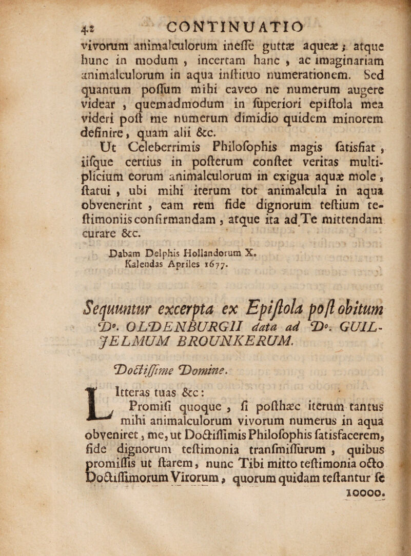 vivorum animalculorum inefle guttte aqueas; atque hunc in modum , incertam hanc , ac imaginariam animalculorum in aqua inftituo numerationem. Sed quantum poflum mihi caveo ne numerum augere videar , quemadmodum in fuperiori epiftola mea videri patt me numerum dimidio quidem minorem definire, quam alii &c. Ut Celeberrimis Philofophis magis fatisfiat , iifque certius in pofterum conflet veritas multi¬ plicium eorum animalculorum in exigua aqu# mole, flatui , ubi mihi iterum tot animalcula in aqua obvenerint , eam rem fide dignorum teftium te- ftimoniis confirmandam , atque ita ad Te mittendam curare &c. Dabsm Delphis Hollsndorum X* Kalendas Apriles 1677. Sequuntur excerpta ex Epiflola po/l obitum *£)•. OUDENBURG1I data ad <D°. GUJL- JELMUM BROUNKERUM. ^Domine. Litteras tuas Scc: Promifi quoque , fi pofth^c iterum tantus mihi animalculorum vivorum numerus in aqua obveniret, me, ut Do&iflimis Philofophis fatisfacerem* fide dignorum teftimonia tranfmiflixrum , quibus promiflis ut flarem, nunc Tibi mitto teftimonia ofto Dodiflimorum Virorum ? quorum quidam teftantur fc 10000.
