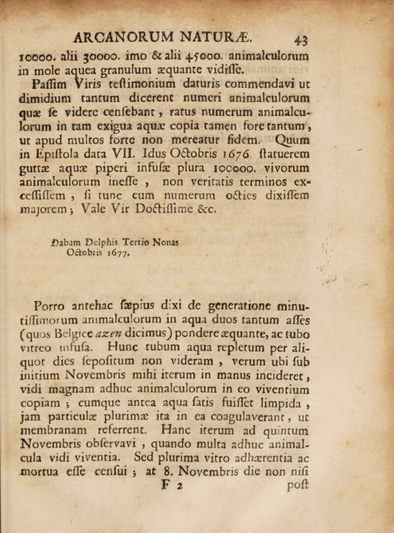 10000. alii 30000. imo & alii 4fooo. animalculorum in mole aquea granulum aequante vidiflc. Paflim Viris teftimonium daturis commendavi ut dimidium tantum dicerent numeri animalculorum quae fe videre cenfebant, ratus numerum animalcu¬ lorum in tam exigua aquae copia tamen fore tantum , ut apud multos forte non mereatur fidem. Quum in Epiftola data VII. Idus O&obris 1676 ftatuerem guttae aquae piperi infufae plura iocooo. vivorum animalculorum ineffe , non veritatis terminos ex- cefliftem , fi tunc eum numerum o£lics dixifiem majorem > Vale Vir Doftiflime 6ec. Dabam Delphis Tertio Nonas Octobris 1677* Porro antehac faepius dixi de generatione minu¬ ti/fimorum animalculorum in aqua duos tantum afles (quos Belgice azen dicimus) pondere aequante, ac tubo vitreo mfufa. Hunc tubum aqua repletum per ali¬ quot dies (epofitum non videram , verum ubi fub initium Novembris mihi iterum in manus incideret, vidi magnam adhuc animalculorum in eo viventium copiam •, cumque antea aqua fatis fuiftet limpida , jam particulas plurimae ita in ea coagulaverant, ut membranam referrent. Hanc iterum ad quintum Novembris obfervavi , quando multa adhuc animal- cula vidi viventia. Sed plurima vitro adhaerentia ac mortua efle cenfui 5 at 8. Novembris die non ni fi F i poft