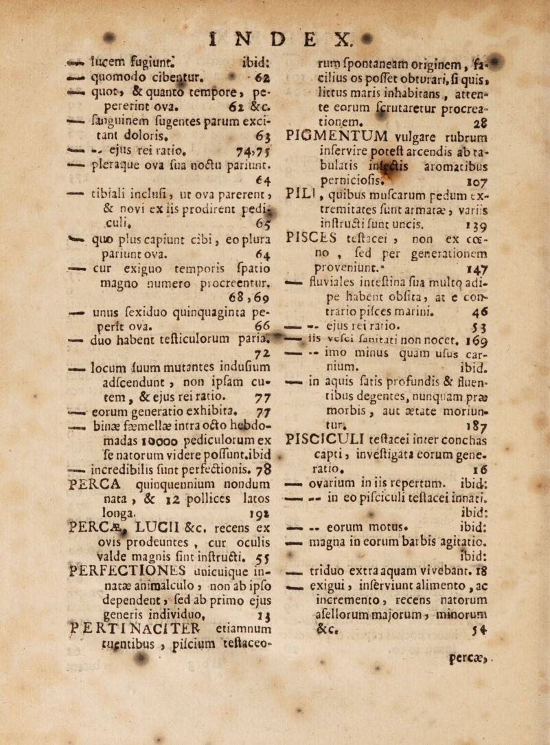 lucem fugiuntj ibid: •—* quomodo cibentur. * * 6z • quot» & quanto tempore» pe* pererinc ova. 62 &c. —-• fanguinem fugentes parum exci¬ tant doloris. 63 **— — ejus rei ratio. 74,75 «—. pleraque ova Tua nodtu pariunt. *4 — tibiali incluft, ut ova parerent, & novi ex iis prodirent pedi- «culi. 65 **■»■ quo plus capiunt cibi, eo plura pariunt ova. 64 — cur exiguo temporis fpatio magno numero procreentur. 68,69 — unus fexiduo quinquaginta pe- perft ova. 66 — duo habent tefticulorum paria'. 7Z ~ locum luum mutantes induGum adfcendunt » non ipfam cu¬ tem , & ejus rei ratio. 77 ——• eorum generatio exhibita. 77 — binae fasmellae intra o&ohebdo- rum fpontaneam originem, cilius os polfet obturari.fi quis» littus maris inhabitans f atten» te eorum I^rutaretur procrea™ tionem. 2% PIGMENTUM vulgare rubrum infervire poteft arcendis ab ra- bulatis in^^lis aromatibus pernicioGs. 107 PILI, quibus mufcarum pedum ex¬ tremitates funt armatae, variis inflruftifunt uncis. 139 PISCES tdhcei , non ex ccc- no , fed per generationem proveniunt.* 147 fluviales intefiina fua multo adi¬ pe habent oblita, at e con¬ trario pifces marini. 4 6 — — ejus rei rario. j 3 — iis vcfci famtjti non nocet, 169 — — imo minus quam ufus car¬ nium. ibid. —— in aquis fatis profundis & fluen¬ tibus degentes, nunquam pr» morbis , aut aetate moriun¬ tur. 187 madasioooo pediculorum ex PISCICULI teftacei inter conchas fe natorum videre poflunt.ibid —— incredibilis funt perfectionis. 78 PERCA quinquennium nondum nata > & 12 pollices latos longa. 191 PERC.&# LUCII &c. recens ex ovis prodeuntes , cur oculis valde magnis Gnt inltrufti. 55 PERFECTIONES unicuique in¬ natae aniraalculo , non ab ipfo dependent, fed ab primo ejus generis individuo, 13 FERTI N ACI TER etiamnum tuentibus , pilcium teftaceo- capti, invelligata eorum gene, ratio. 16 —• ovarium in iis repertum, ibid: —• — in eo pifciculi teftacei innati. ibid: — — eorum motus* ibid: — magna in eorum barbis agitatio. Ibid: — triduo extra aquam vivebant. 18 exigui, inferviunt alimento , ac incremento, recens natorum afellorum majorum > minorum &c. 54 percae»