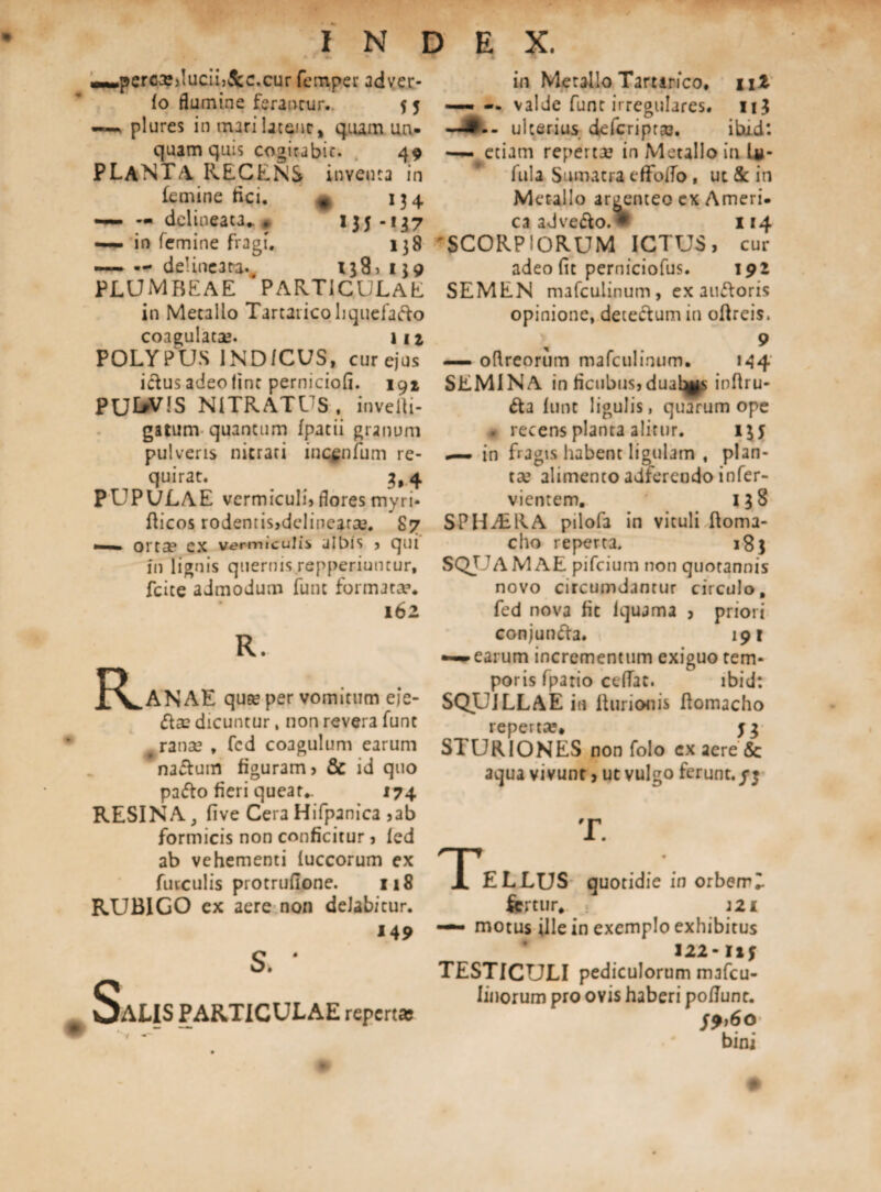 »»*perc3?)!ucuj&c.cur femper adver- fo flumine ferantur.. 5 5 —plures in mari latent, quam un¬ quam quis cogitabit. 49 PLANTA RECENS inventa in (emine fici. , 134 —- — delineata^ * 1^-137 — in femine fragi. 138 — — delineata-, 138 > 139 PLUMBEAE PARTICULAE in Metallo Tartaricoliquefafto coagulatae. m POLYPUS 1ND/CUS, cur ejus idus adeo fine perniciofi. 191 PU^VJS NITRATUS, invelti- gatum quantum /patii granum pulveris nitrati iuc^nfum re¬ quirat. _ 3*4 PUPULAE vermiculi, flores myri- fheos rodentis,delinearae. 87 mmmmm ortae ex vermiculis albis , qui in lignis quernis repperiuntur, fcite admodum funt formatae* 162 fvANAE quas per vomitum eie- ftae dicuntur, non revera funt ranas , fcd coagulum earum na&uiD figuram, & id quo pa&o fieri queat- 174 RESINA, fi ve Cera Hifpanica ,ab formicis non conficitur, fed ab vehementi fuccorum ex furculis protruflone. 118 RUBIGO ex aere non delabitur. 149 SaLIS PARTICULAE repertas in Metallo Tarurico, nl — — valde funt irregulares. 11J —ulterius deferiptas. ibud: — etiam repertas in Metallo in In¬ fula Sumatra efFoffo, ut & in Metallo argenteo cx Ameri. ca adve&o.» 114 'SCORPIORUM ICTUS, cur adeo (it perniciofus. 192 SEMEN mafculinum, ex auftoris opinione, deteftum in ollreis. 9 — oftreorum mafculinum. 144 SEMINA in ficubus, duales inftru- &3 funt ligulis, quarum ope • recens planta alitur. 13 y —- in fragis habent ligulam , plan¬ tas alimento adferendo infer- vientem. 138 SPHALKA pilofa in vituli ftoma- cho reperta. 18} SQUAMAE pifeium non quotannis novo circumdantur circulo, fed nova fit lquama , priori conjunfta. 191 ~earum incrementum exiguo tem¬ poris fpario ceffat. ibid: SQUILLAE in fturionis flomacho repertas, y$ STURIONES non folo ex aere & aqua vivunt, ut vulgo ferunt./j T. AELLUS quotidie in orbem - fertur- : a21 «— motus ille in exemplo exhibitus 122* ny TESTICULI pediculorum mafeu- Iinorum pro ovis haberi po/Tunc. /9»6o bini