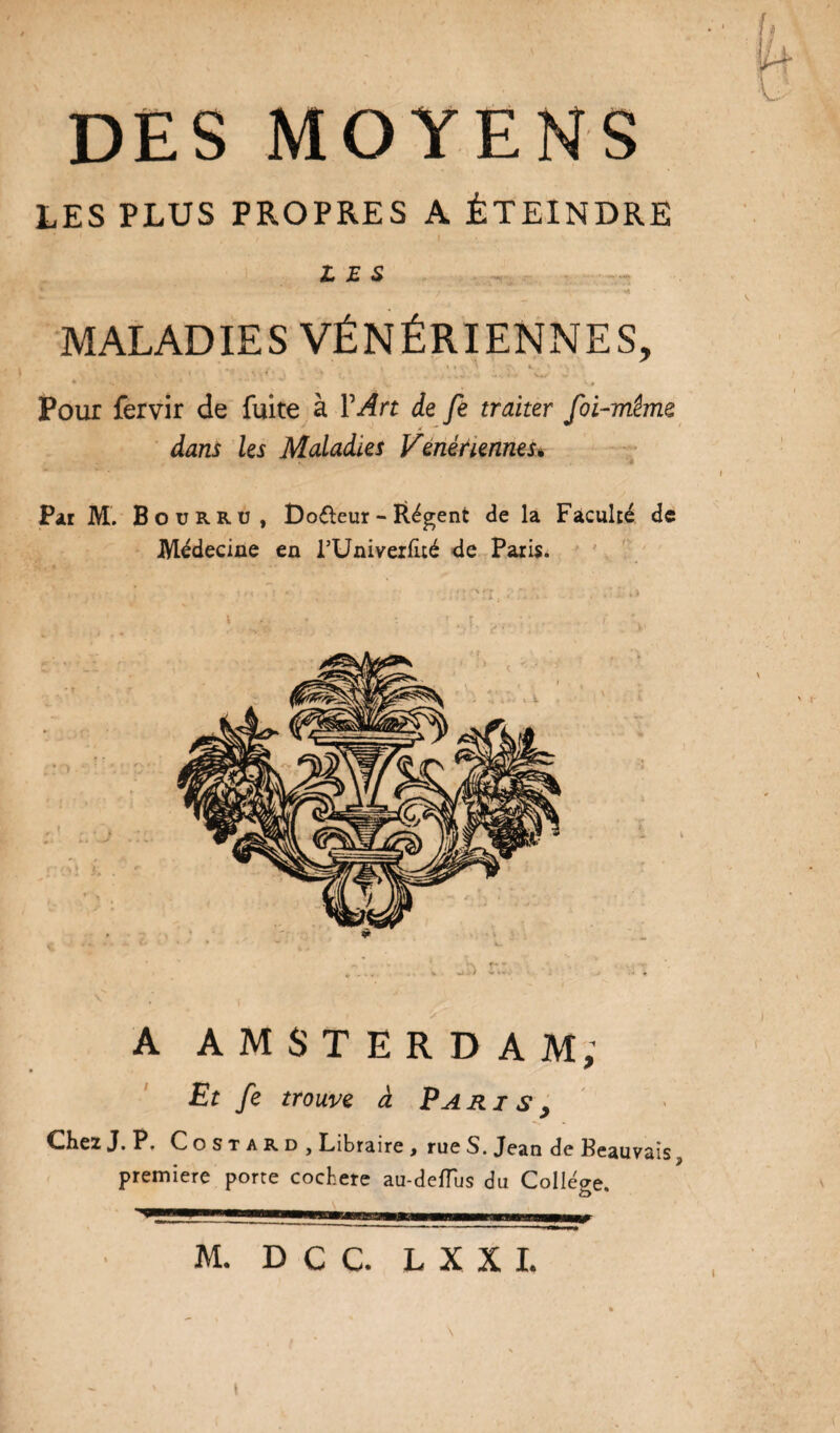 DES MOYENS LES PLUS PROPRES A ÉTEINDRE ' , f I LES MALADIES VÉNÉRIENNES, , . . * *' ’ T' ' ‘ S ‘ \ 1 0 U*1 j * , » * «v •-<- vu- - 4 .... » V - •• H. ' Ks Pour fervir de fuite à Y Art de fe traiter foi-même X ~ dans les Maladies Vénériennesè Par M. Bourru, Do&eur - ftégent de la Faculté de Médecine en l’Univerlué de Paris. A AMSTERDAM; Et fe trouve à Paris y dhez J. P. Costard, Libraire , rue S. Jean de Beauvais ? première porte cocbere au-deflus du College. ’~^mrrrrmmmv-Twr\ii(mimummm1 \ m bu_