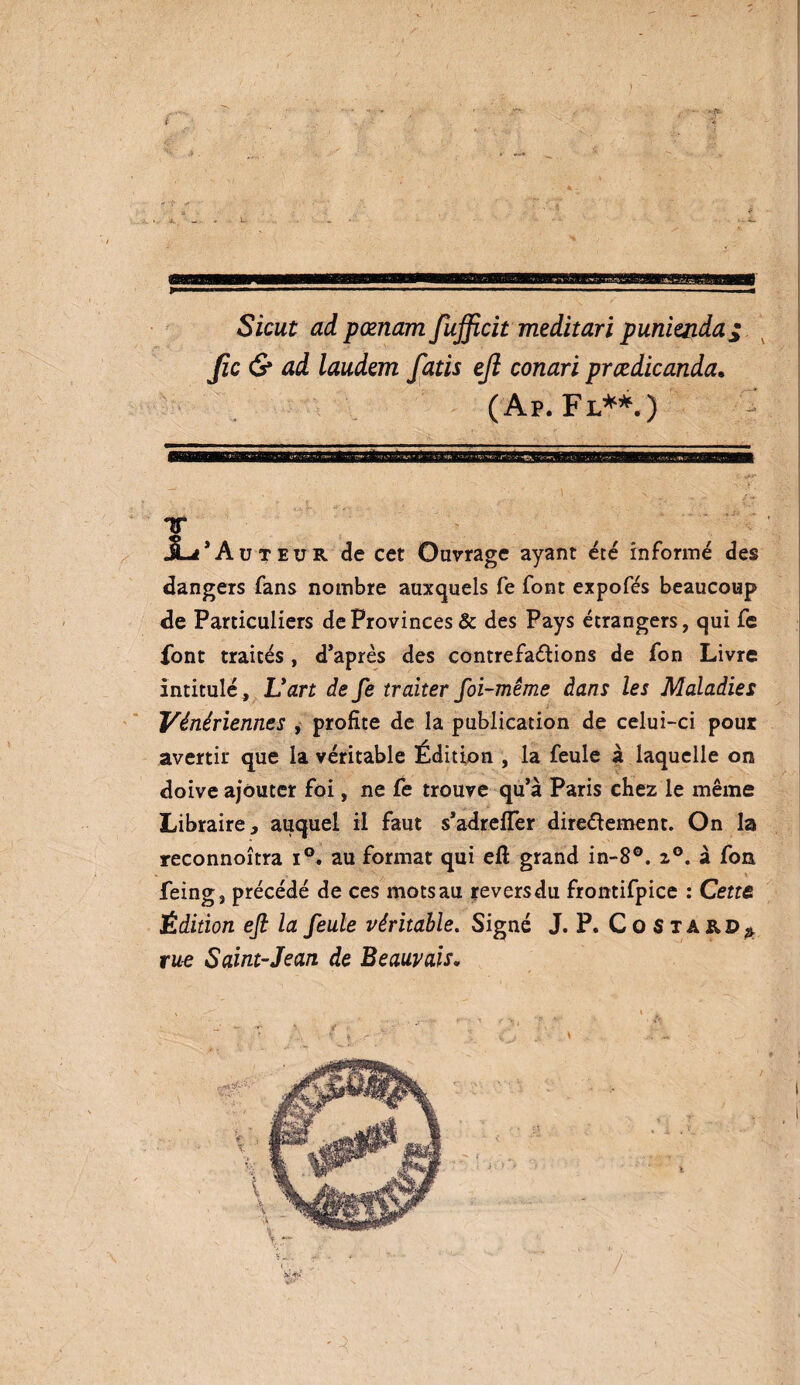 Sicut ad pœnam fufficit meditari punienda; fie & ad laudem fatis ejî conari prædicanda. (Ap. Fl**.) T JL* Auteur de cet Ouvrage ayant été informé des dangers fans nombre auxquels fe font expofés beaucoup de Particuliers de Provinces & des Pays étrangers, qui fe font traités , d’après des contrefaçons de fon Livre intitulé, Uart de fe traiter foi-même dans les Maladies Vénériennes , profite de la publication de celui-ci pour avertir que la véritable Édition , la feule à laquelle on doive ajouter foi, ne fe trouve qu’à Paris chez le même Libraire, auquel il faut s’adrelfer directement. On la reconnoîtra i°. au format qui eft grand in-8°. 20. à fon feing, précédé de ces mots au revers du frontifpice : Cette Édition efi la feule véritable. Signé J. P. Costard* rue Saint-Jean de Beauvais.