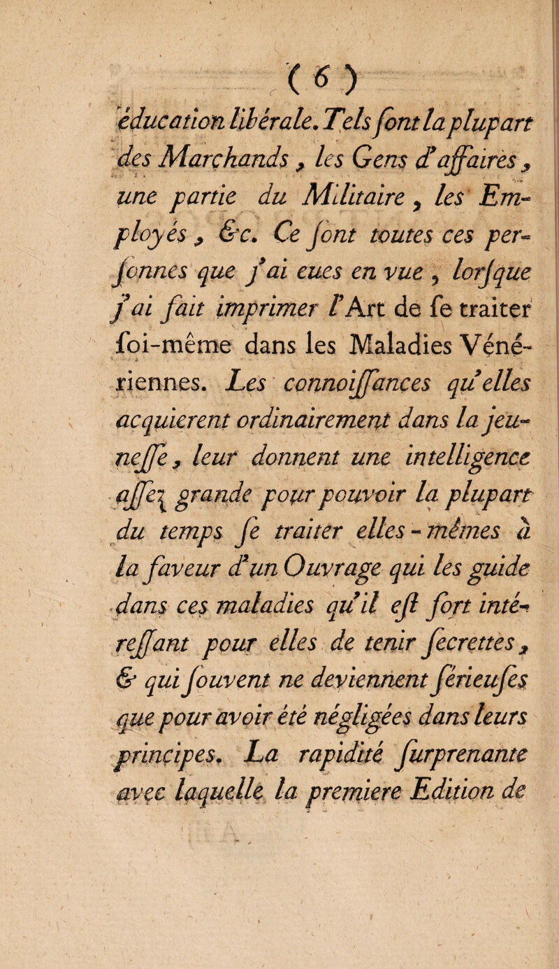 (*) éducation libérale. Tels font la plupart des Marchands , les Gens £ affaires , une partie du Militaire, les Em- ploy és f &c. Ce Jont toutes ces per- jeunes que f al eues en vue , lorjque j al fait Imprimer l Art de fe traiter foi-même dans les Maladies Véné¬ riennes. Les connolffançes quelles acquièrent ordinairement dans la jeu- neffe, leur donnent une Intelligence ajfe\ grande pour pouvoir la plupart du temps Je traiter elles-mêmes à la faveur d’un Ouvrage qui les guide dans ces maladies qu’il ejl fort inté-i reffant pour elles de tenir fecrettes, & qui jouvent ne deviennent férieufes que pour avoir été négligées dans leurs principes. La rapidité furprenante avec laquelle la première Edition de