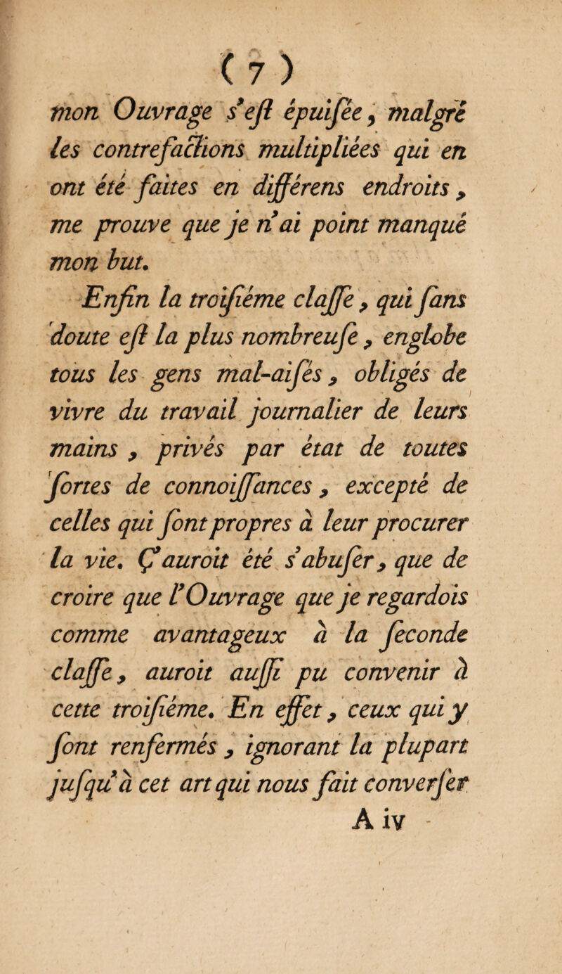 (?) mon Ouvrage sejt épuifée, malgré les contrefaclions multipliées qui en ont été faites en différens endroits , me prouve que je nai point manqué mon but. Enfin la troiflème clajfe , qui fans doute ejl la plus nombreufe, englobe tous les gens mal-aifés, obligés de vivre du travail journalier de leurs mains , privés par état de toutes fortes de connoijfances, excepté de celles qui font propres à leur procurer la vie. Ç auroit été s abufer y que de croire que l’Ouvrage que je regardois comme avantageux à la fécondé clajfe, auroit aujji pu convenir à cette troiféme. En effet, ceux qui y font renfermés , ignorant la plupart jufqu a cet art qui nous fait converjer