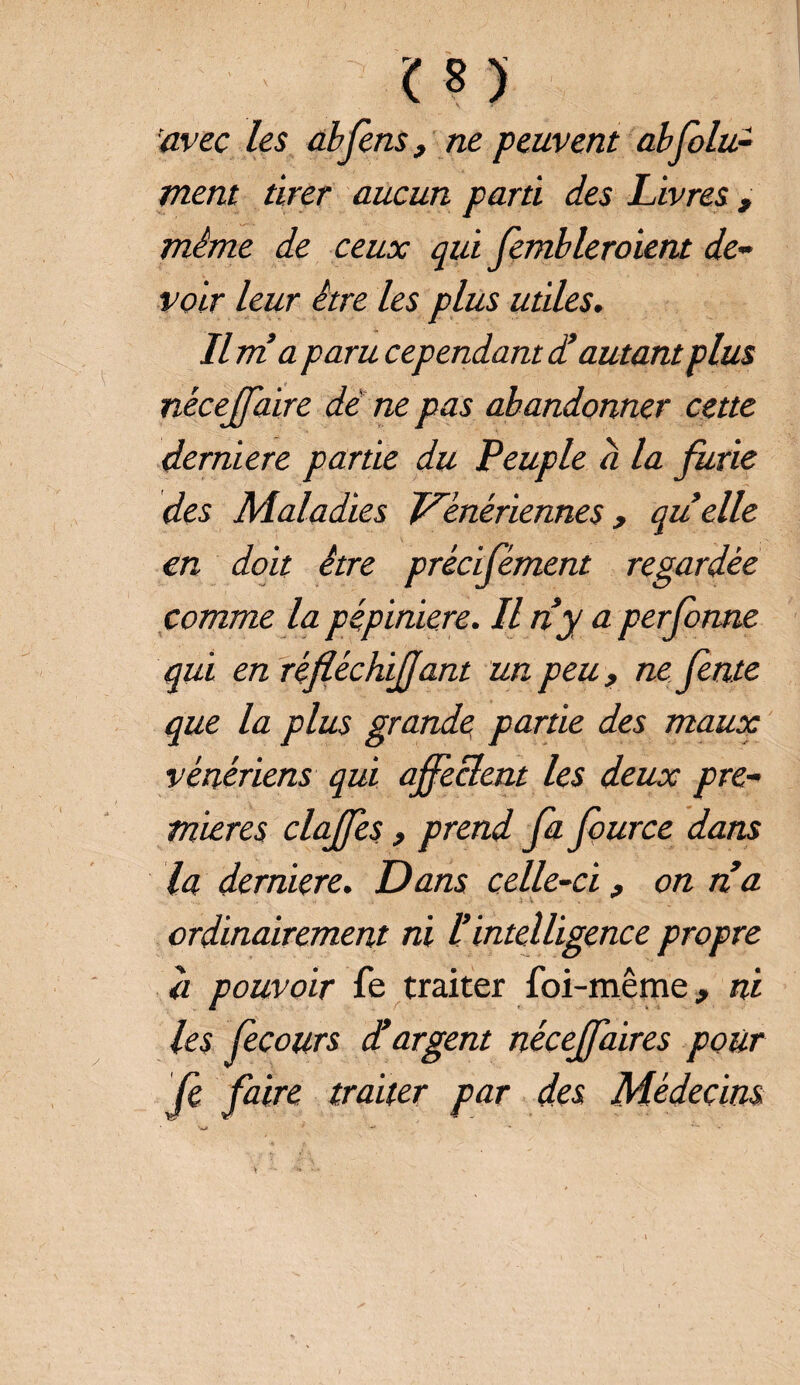 î;f 3 imrc /es abferiSj ne peuvent abfolu- ment tirer aucun parti des Livres , même de ceux qui fembleroient de¬ voir leur être les plus utiles. Il ma paru cependant d’autant plus néceffaire dé ne pas abandonner cette derniere partie du Peuple a la furie des Maladies Vénériennes , quelle en doit être précisément regardée comme la pépinière. Il tiy a perforine qui en ré fiée biffant un peu, ne fente que la plus grande partie des maux vénériens qui affectent les deux pre¬ mières claffes, prend fa fource dans la demiere. Dans celle-ci, on na ordinairement ni l’intelligence propre a pouvoir fe traiter foi-même, ni les fe cours d’argent nécejfaires pour fe faire traiter par des Médecins