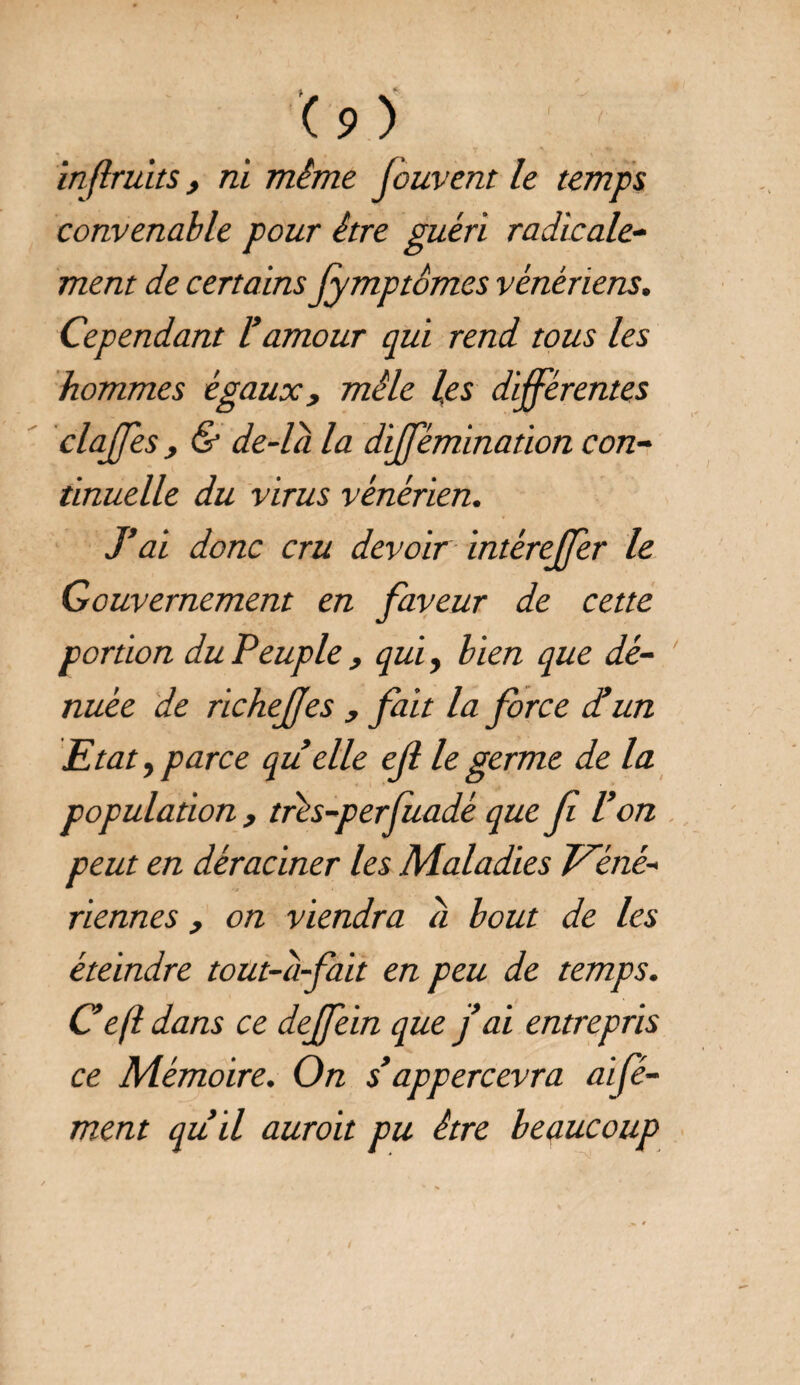 inflruits, ni mime Jouvent le temps convenable pour être guéri radicale¬ ment de certains fymptômes vénériens. Cependant l’amour qui rend tous les hommes égaux, mêle les différentes claffes , & de-la la dijfémination con¬ tinuelle du virus vénérien. J’ai donc cru devoir intéreffer le Gouvernement en faveur de cette portion du Peuple , qui, bien que dé¬ nuée de richejfes , fait la force d’un Etat, parce qu elle ejl le germe de la population , trés-perfuadè que f l’on peut en déraciner les Maladies Véné¬ riennes , on viendra a bout de les éteindre tout-d-fait en peu de temps. Cefl dans ce deffein que j’ai entrepris ce Mémoire. On s’appercevra aifé- ment qu’il auroit pu être beaucoup