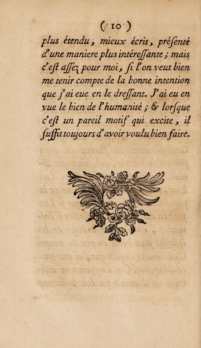 (TO ) plus étendu, mieux écrit, pré (enté d’une manière plus intérejfante ; mais c’efl àjje^ pour moi, Ji l’on veut bien me tenir compte de la bonne intention que j ai eue en le drejjant. J’ai eu en vue le bien de l’humanité ; & lorfque cejl un pareil motif qui excite , il fiÆttoujours d’avoir voulubien faire.