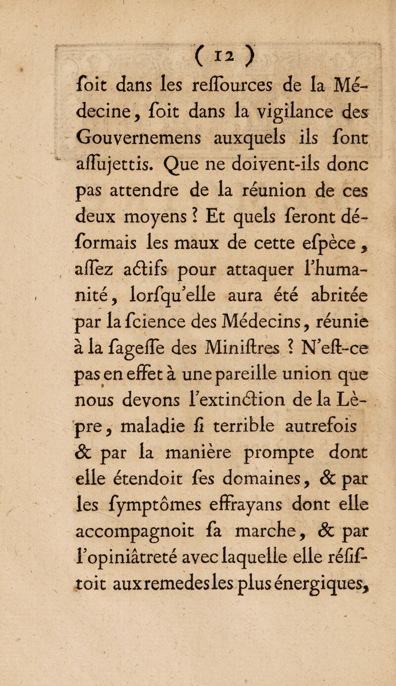 foit dans les refïources de la Mé¬ decine, foit dans la vigilance des Gouvernemens auxquels ils font aflujettis. Que ne doivent-ils donc pas attendre de la réunion de ces deux moyens ! Et quels feront dé¬ formais les maux de cette efpèce, afïez aélifs pour attaquer l’huma¬ nité, lorfqu’elle aura été abritée par la fcience des Médecins, réunie à la fageife des Miniftres ? N’eft-ce pas en effet à une pareille union que nous devons l’extinélion de la Lè¬ pre, maladie fi terrible autrefois & par la manière prompte dont elle étendoit fès domaines, & par les fymptômes effrayans dont elle accompagnoit fa marche, Sc par l’opiniâtreté avec laquelle elle rélif- toit auxremedesles plus énergiques.