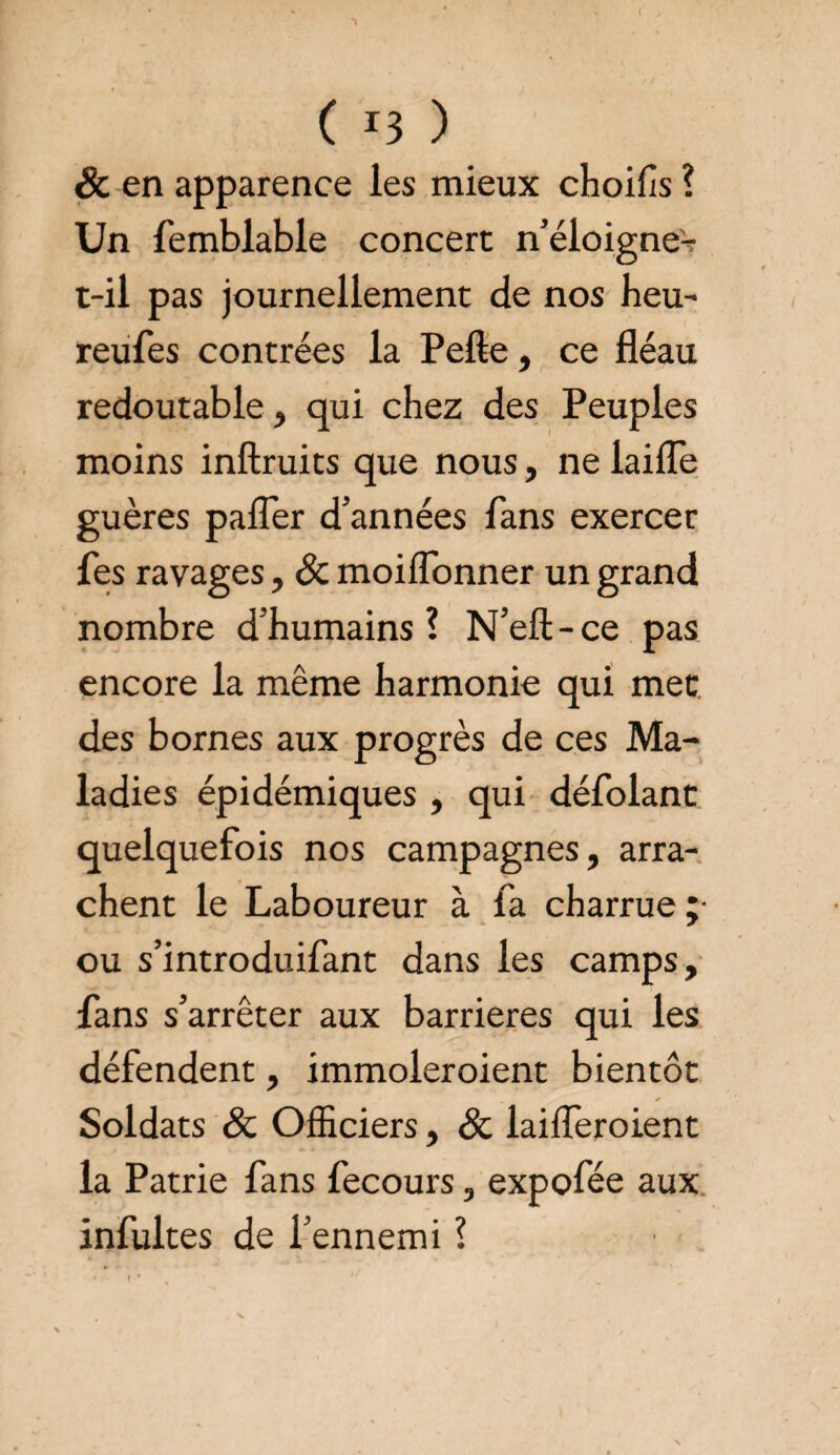 ( ( r3 ) & en apparence les mieux choifis ? Un femblable concert n’éloigne- t-il pas journellement de nos heu- reufes contrées la Pelle, ce fléau redoutable, qui chez des Peuples moins inllruits que nous, ne laide guères pafler d’années fans exercer fes ravages, & moilfonner un grand nombre d’humains ? N’ell - ce pas encore la même harmonie qui met des bornes aux progrès de ces Ma¬ ladies épidémiques , qui défolant quelquefois nos campagnes, arra¬ chent le Laboureur à fa charrue ;• ou s’introduifant dans les camps, fans s’arrêter aux barrières qui les défendent, immoleroient bientôt Soldats & Officiers, & laifferoient la Patrie fans fecours, expofée aux infultes de l’ennemi ?