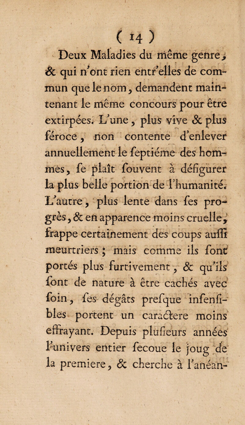 (*4) Deux Maladies du même genre > Sc qui n’ont rien entr’elles de com¬ mun que le nom, demandent main¬ tenant le même concours pour être extirpées. L'une, plus vive Sc plus féroce, non contente d’enlever annuellement le feptiéme des hom¬ mes, fe plaît fouvent à défigurer la plus belle portion de l’humanité* L’autre, plus lente dans fes pro¬ grès , Sc en apparence moins cruelle, frappe certainement des coups auffi meurtriers ; mais comme ils font portés plus furtivement, Sc qu’ils font de nature à être cachés avec foin , fes dégâts prefque infenCi¬ bles portent un caraélere moins effrayant. Depuis plufieurs années l’nnivers entier fecoue le joug de la première, Sc cherche à l’anéan-