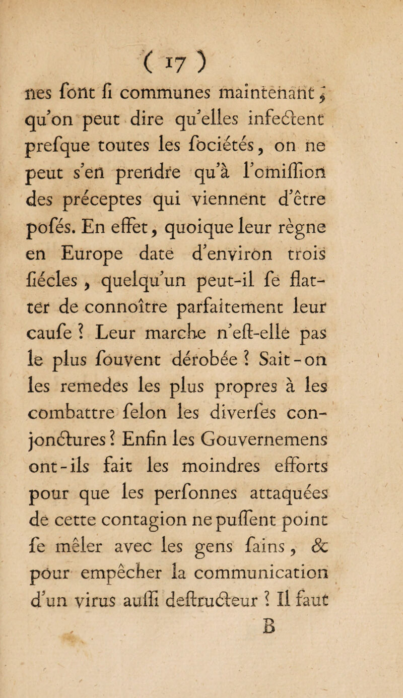 ( *7 ) lies font fi communes maintenant l qu’on peut dire qu’elles infectent prefque toutes les fociétés, on ne peut s’en prendre qu’à l’cmilfiort des préceptes qui viennent d’être pofés. En effet, quoique leur règne en Europe date d’environ trois fiécles , quelqu’un peut-il fe flat¬ ter de connoître parfaitement leur caufe 1 Leur marche n’eft-ellè pas le plus fouvent dérobée ? Sait-on les remedes les plus propres à les combattre félon les diverfes con¬ jonctures l Enfin les Gouvernemens ont-ils fait les moindres efforts pour que les perfonnes attaquées de cette contagion ne puffènt point fe mêler avec les gens fains, 8c pour empêcher la communication d’un virus aufli deftruéleur ? II faut B