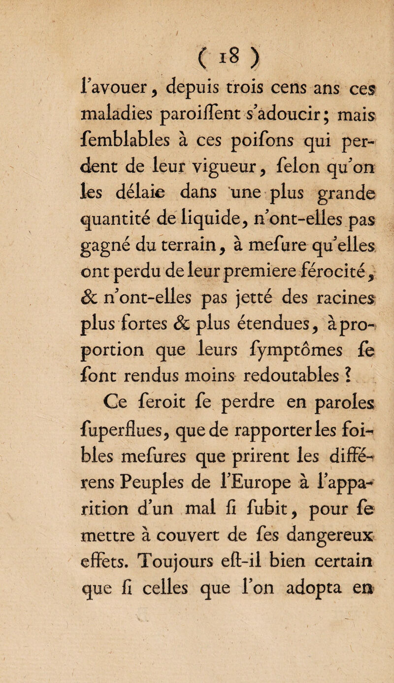 (i8> l’avouer, depuis trois cens ans ces maladies parodient s’adoucir ; mais femblables à ces poifons qui per¬ dent de leur vigueur, félon qu’on les délaie dans une plus grande quantité de liquide, n’ont-elles pas gagné du terrain, à mefure qu’elles ont perdu de leur première férocité, & n’ont-elles pas jetté des racines plus fortes & plus étendues, àpro- portion que leurs fymptômes fe font rendus moins redoutables ? Ce feroit fe perdre en paroles fuperflues, que de rapporter les foi- blés mefures que prirent les diffé- rens Peuples de l’Europe à l’appa¬ rition d’un mal fi fubit, pour fe mettre à couvert de fes dangereux effets. Toujours eft-ii bien certain que fi celles que l’on adopta en